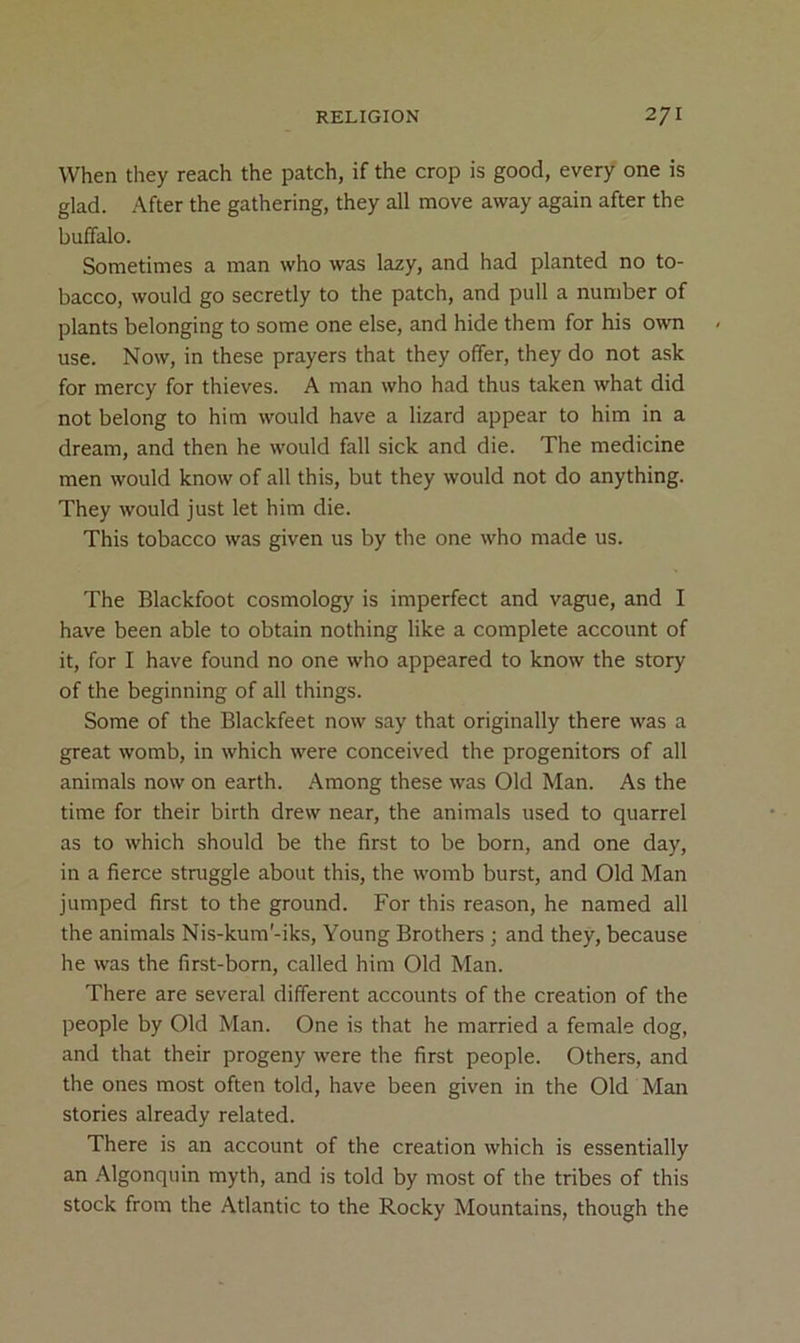 When they reach the patch, if the crop is good, every one is glad. -After the gathering, they all move away again after the buffalo. Sometimes a man who was lazy, and had planted no to- bacco, would go secretly to the patch, and pull a number of plants belonging to some one else, and hide them for his own use. Now, in these prayers that they offer, they do not ask for mercy for thieves. A man who had thus taken what did not belong to him would have a lizard appear to him in a dream, and then he would fall sick and die. The medicine men would know of all this, but they would not do anything. They would just let him die. This tobacco was given us by the one who made us. The Blackfoot cosmology is imperfect and vague, and I have been able to obtain nothing like a complete account of it, for I have found no one who appeared to know the story of the beginning of all things. Some of the Blackfeet now say that originally there was a great womb, in which were conceived the progenitors of all animals now on earth. Among these was Old Man. As the time for their birth drew near, the animals used to quarrel as to which should be the first to be born, and one day, in a fierce struggle about this, the womb burst, and Old Man jumped first to the ground. For this reason, he named all the animals Nis-kum'-iks, Young Brothers ; and they, because he was the first-born, called him Old Man. There are several different accounts of the creation of the people by Old Man. One is that he married a female dog, and that their progeny were the first people. Others, and the ones most often told, have been given in the Old Man stories already related. There is an account of the creation which is essentially an Algonquin myth, and is told by most of the tribes of this stock from the Atlantic to the Rocky Mountains, though the