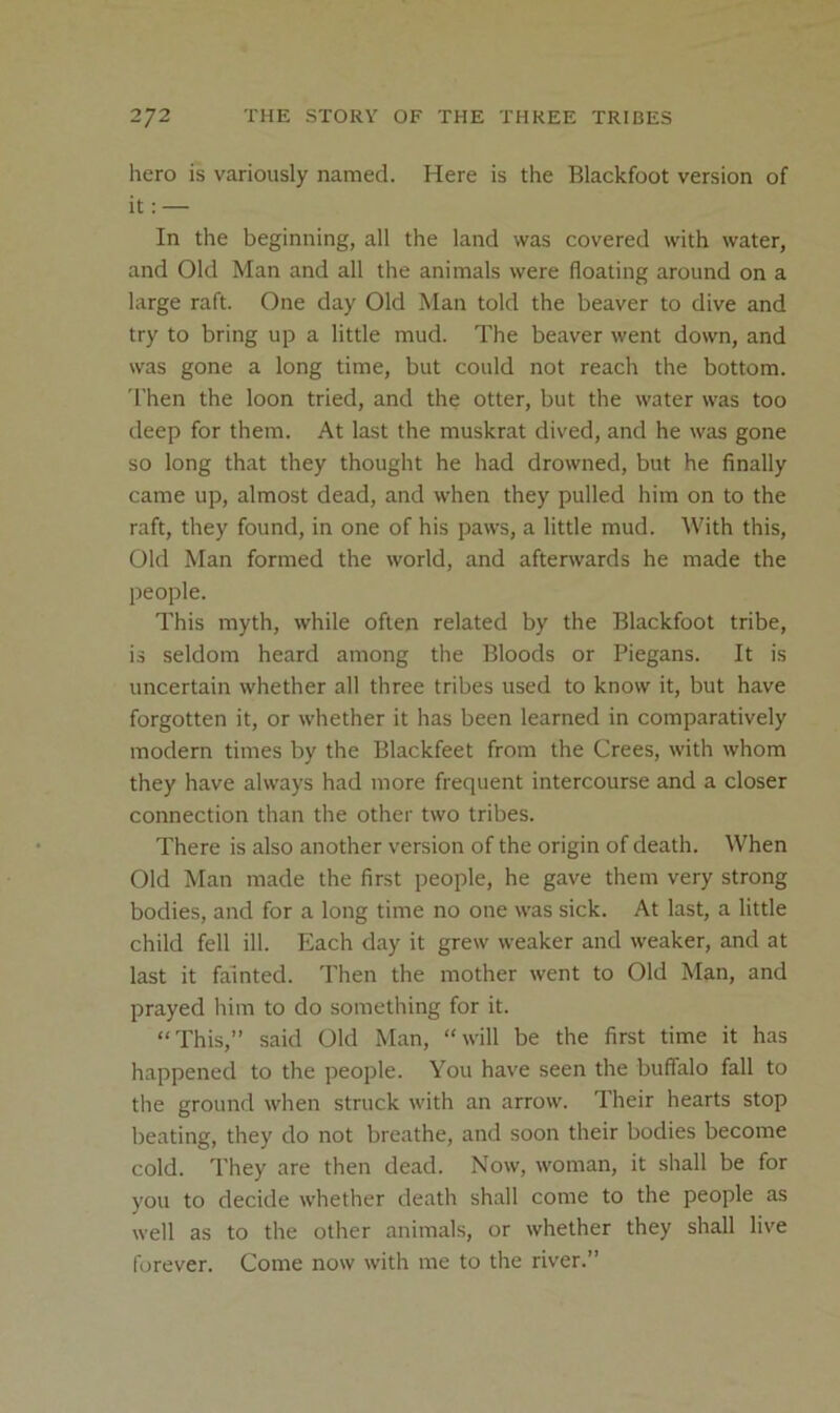 hero is variously named. Here is the Blackfoot version of it: — In the beginning, all the land was covered with water, and Old Man and all the animals were floating around on a large raft. One day Old Man told the beaver to dive and try to bring up a little mud. The beaver went down, and was gone a long time, but could not reach the bottom. Then the loon tried, and the otter, but the water was too deep for them. At last the muskrat dived, and he was gone so long that they thought he had drowned, but he finally came up, almost dead, and when they pulled him on to the raft, they found, in one of his paws, a little mud. With this. Old Man formed the world, and afterwards he made the people. This myth, while often related by the Blackfoot tribe, is seldom heard among the Bloods or Piegans. It is uncertain whether all three tribes used to know it, but have forgotten it, or whether it has been learned in comparatively modern times by the Blackfeet from the Crees, with whom they have always had more frequent intercourse and a closer connection than the other two tribes. There is also another version of the origin of death. When Old Man made the first people, he gave them very strong bodies, and for a long time no one was sick. At last, a little child fell ill. Each day it grew weaker and weaker, and at last it fainted. Then the mother went to Old Man, and prayed him to do something for it. “This,” said Old Man, “will be the first time it has happened to the people. You have seen the buffalo fall to the ground when struck with an arrow. Their hearts stop beating, they do not breathe, and soon their bodies become cold. They are then dead. Now, woman, it shall be for you to decide whether death shall come to the people as well as to the other animals, or whether they shall live forever. Come now with me to the river.”
