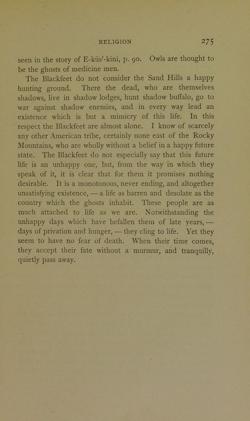 seen in the story of E-kus'-kini, p. 90. Owls are thought to be the ghosts of medicine men. The Blackfeet do not consider the Sand Hills a happy hunting ground. There the dead, who are themselves shadows, live in shadow lodges, hunt shadow buffalo, go to war against shadow enemies, and in every way lead an existence which is but a mimicry of this life. In this respect the Blackfeet are almost alone. I know of scarcely any other American tribe, certainly none east of the Rocky Mountains, who are wholly without a belief in a happy future state. The Blackfeet do not especially say that this future life is an unhappy one, but, from the way in which they speak of it, it is clear that for them it promises nothing desirable. It is a monotonous, never ending, and altogether unsatisfying existence, — a life as barren and desolate as the country which the ghosts inhabit. These people are as much attached to life as we are. Notwithstanding the unhappy days which have befallen them of late years, — days of privation and hunger, — they cling to life. Yet they seem to have no fear of death. When their time comes, they accept their fate without a murmur, and tranquilly, quietly pass away.