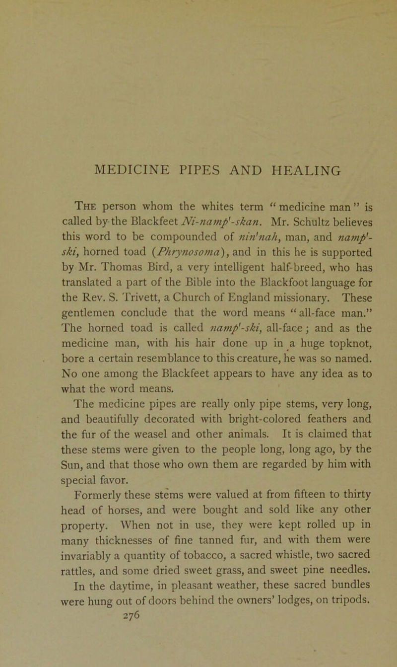 MEDICINE PIPES AND HEALING The person whom the whites term “medirine man” is called by the Blackfeet Ni-namp'-skan. Mr. Schultz believes this word to be compounded of nin'nah, man, and tiamp'- ski, horned toad {Phr)<nosoma), and in this he is supported by Mr. Thomas Bird, a very intelligent half-breed, who has translated a part of the Bible into the Blackfoot language for the Rev. S. Trivett, a Church of England missionary. These gentlemen conclude that the word means “all-face man.” The horned toad is called namp'-ski, all-face; and as the medicine man, with his hair done up in a huge topknot, bore a certain resemblance to this creature, he was so named. No one among the Blackfeet appears to have any idea as to what the word means. The medicine pipes are really only pipe stems, very long, and beautifully decorated with bright-colored feathers and the fur of the weasel and other animals. It is claimed that these stems were given to the people long, long ago, by the Sun, and that those who own them are regarded by him with special favor. Formerly these stems were valued at from fifteen to thirty head of horses, and were bought and sold like any other property. When not in use, they were kept rolled up in many thicknesses of fine tanned fur, and with them were invariably a quantity of tobacco, a sacred whistle, two sacred rattles, and some dried sweet grass, and sweet pine needles. In the daytime, in pleasant weather, these sacred bundles were hung out of doors behind the owners’ lodges, on tripods.