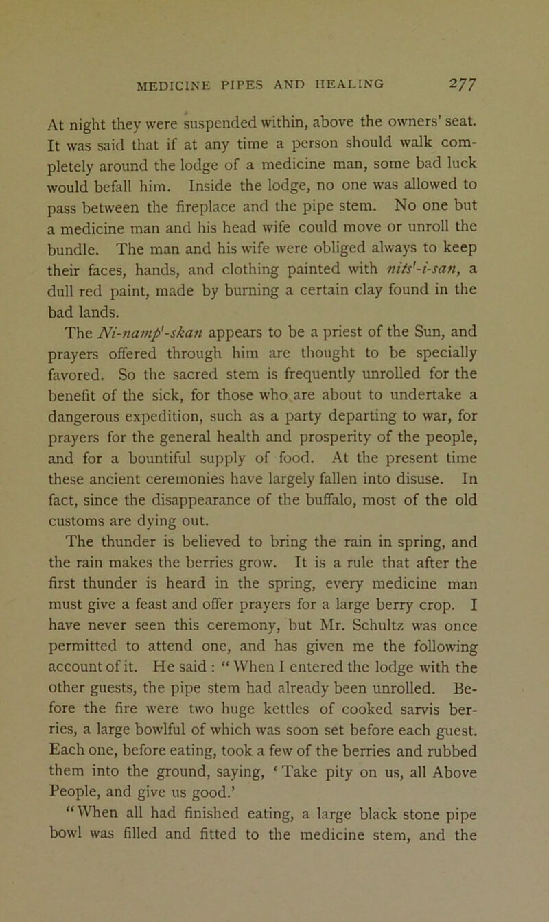 At night they were suspended within, above the owners’ seat. It was said that if at any time a person should walk com- pletely around the lodge of a medicine man, some bad luck would befall him. Inside the lodge, no one was allowed to pass between the fireplace and the pipe stem. No one but a medicine man and his head wife could move or unroll the bundle. The man and his wife were obliged always to keep their faces, hands, and clothing painted with nits'-i-san, a dull red paint, made by burning a certain clay found in the bad lands. The Ni-7iamp'-ska?i appears to be a priest of the Sun, and prayers offered through him are thought to be specially favored. So the sacred stem is frequently unrolled for the benefit of the sick, for those who.are about to undertake a dangerous expedition, such as a party departing to war, for prayers for the general health and prosperity of the people, and for a bountiful supply of food. At the present time these ancient ceremonies have largely fallen into disuse. In fact, since the disappearance of the buffalo, most of the old customs are dying out. The thunder is believed to bring the rain in spring, and the rain makes the berries grow. It is a rule that after the first thunder is heard in the spring, every medicine man must give a feast and offer prayers for a large berry crop. I have never seen this ceremony, but Mr. Schultz was once permitted to attend one, and has given me the following account of it. He said : “ When I entered the lodge with the other guests, the pipe stem had already been unrolled. Be- fore the fire were two huge kettles of cooked sarvis ber- ries, a large bowlful of which was soon set before each guest. Each one, before eating, took a few of the berries and rubbed them into the ground, saying, ‘ Take pity on us, all Above People, and give us good.’ “When all had finished eating, a large black stone pipe bowl was filled and fitted to the medicine stem, and the