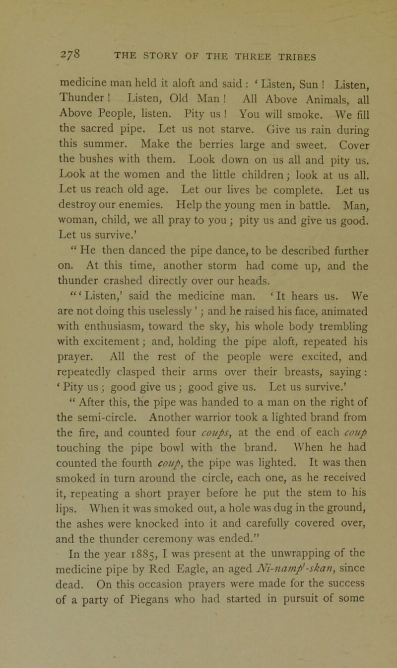medicine man held it aloft and said : ‘ Listen, Sun ! Listen, Thunder! Listen, Old Man ! All Above Animals, all Above People, listen. Pity us ! You will smoke. We fill the sacred pipe. Let us not starve. Give us rain during this summer. Make the berries large and sweet. Cover the bushes with them. Look down on us all and pity us. Look at the women and the little children; look at us all. Let us reach old age. Let our lives be complete. I,et us destroy our enemies. Help the young men in battle. Man, woman, child, we all pray to you ; pity us and give us good. Let us survive.’ “ He then danced the pipe dance, to be described further on. At this time, another storm had come up, and the thunder crashed directly over our heads. “‘Listen,’ said the medicine man. ‘It hears us. We are not doing this uselessly ’; and he raised his face, animated with enthusiasm, toward the sky, his whole body trembling with excitement; and, holding the pipe aloft, repeated his prayer. All the rest of the people were excited, and repeatedly clasped their arms over their breasts, saying: ‘ Pity us ; good give us ; good give us. Let us sur\'ive.’ “ After this, the pipe was handed to a man on the right of the semi-circle. Another warrior took a lighted brand from the fire, and counted four at the end of each coup touching the pipe bowl with the brand. When he had counted the fourth coup, the pipe was lighted. It was then smoked in turn around the circle, each one, as he received it, repeating a short prayer before he put the stem to his lips. When it was smoked out, a hole was dug in the ground, the ashes were knocked into it and carefully covered over, and the thunder ceremony was ended.” In the year 1885, I was present at the unwrapping of the medicine pipe by Red Eagle, an aged Ni-namp'-skan, since dead. On this occasion prayers were made for the success of a party of Piegans who had started in pursuit of some