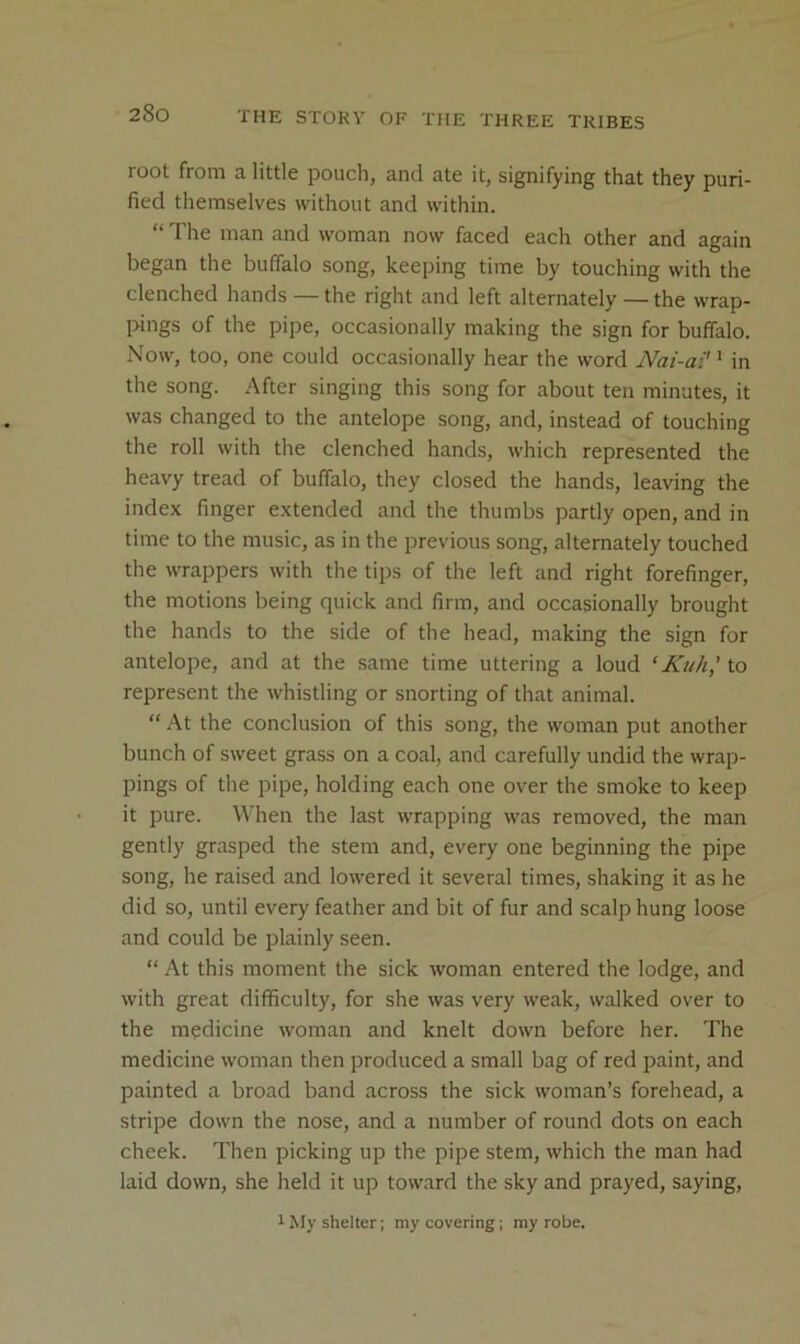 root from a little pouch, and ate it, signifying that they puri- fied themselves without and within. “ The man and woman now faced each other and again began the buffalo song, keeping time by touching with the clenched hands — the right and left alternately — the wrap- pings of the pipe, occasionally making the sign for buffalo. Now, too, one could occasionally hear the word Nai-ai'^ in the song. After singing this song for about ten minutes, it was changed to the antelope song, and, instead of touching the roll with the clenched hands, which represented the heavy tread of buffalo, they closed the hands, leaving the index finger extended and the thumbs partly open, and in time to the music, as in the previous song, alternately touched the wrappers with the tips of the left and right forefinger, the motions being quick and firm, and occasionally brought the hands to the side of the head, making the sign for antelope, and at the same time uttering a loud ‘ Kuh,’to represent the whistling or snorting of that animal. “ At the conclusion of this song, the woman put another bunch of sweet grass on a coal, and carefully undid the wrap- pings of the pipe, holding each one over the smoke to keep it pure. When the last wrapping was removed, the man gently grasped the stem and, every one beginning the pipe song, he raised and lowered it several times, shaking it as he did so, until every feather and bit of fur and scalp hung loose and could be plainly seen. “ At this moment the sick woman entered the lodge, and with great difficulty, for she was very weak, walked over to the medicine woman and knelt down before her. The medicine woman then produced a small bag of red paint, and painted a broad band across the sick woman’s forehead, a stripe down the nose, and a number of round dots on each cheek. Then picking up the pipe stem, which the man had laid down, she held it up toward the sky and prayed, saying. 1 My shelter; my covering; my robe.