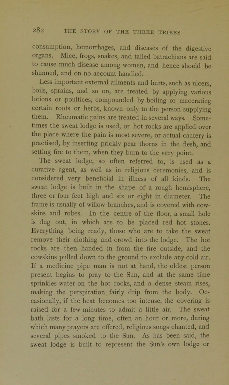 consumption, hemorrhages, and diseases of the digestive organs. Mice, frogs, snakes, and tailed batrachians are said to cause much disease among women, and hence should be shunned, and on no account handled. Less important external ailments and hurts, such as ulcers, boils, sprains, and so on, are treated by applying various lotions or poultices, compounded by boiling or macerating certain roots or herbs, known only to the person supplying them. Rheumatic pains are treated in several ways. Some- times the sweat lodge is used, or hot rocks are applied over the place where the pain is most severe, or actual cautery is practised, by inserting prickly pear thorns in the flesh, and setting fire to them, when they burn to the very point. The sweat lodge, so often referred to, is used as a curative agent, as well as in religious ceremonies, and is considered very beneficial in illness of all kinds. The sweat lodge is built in the shape of a rough hemisphere, three or four feet high and six or eight in diameter. The frame is usually of willow branches, and is covered with cow- skins and robes. In the centre of the floor, a small hole is dug out, in which are to be placed red hot stones. Everything being ready, those who are to take the sweat remove their clothing and crowd into the lodge. The hot rocks are then handed in from the fire outside, and the cowskins pulled down to the ground to exclude any cold air. If a medicine pipe man is not at hand, the oldest person present begins to pray to the Sun, and at the same time sprinkles water on the hot rocks, and a dense steam rises, making the perspiration fairly drip from the body. Oc- casionally, if the heat becomes too intense, the covering is raised for a few minutes to admit a little air. The sweat bath lasts for a long time, often an hour or more, during which many prayers are offered, religious songs chanted, and several pipes smoked to the Sun. As has been said, the sweat lodge is built to represent the Sun’s own lodge or