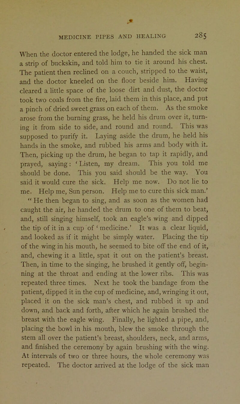 When the doctor entered the lodge, he handed the sick man a strip of buckskin, and told him to tie it around his chest. The patient then reclined on a couch, stripped to the waist, and the doctor kneeled on the floor beside him. Having cleared a little space of the loose dirt and dust, the doctor took two coals from the fire, laid them in this place, and put a pinch of dried sweet grass on each of them. As the smoke arose from the burning grass, he held his drum over it, turn- ing it from side to side, and round and round. This was supposed to purify it. Laying aside the drum, he held his hands in the smoke, and rubbed his arms and body with it. Then, picking up the drum, he began to tap it rapidly, and prayed, saying: ‘ Listen, my dream. This you told me should be done. This you said should be the way. You said it would cure the sick. Help me now. Do not lie to me. Help me. Sun person. Help me to cure this sick man.’ “ He then began to sing, and as soon as the women had caught the air, he handed the drum to one of them to beat, and, still singing himself, took an eagle’s wing and dipped the tip of it in a cup of ‘ medicine.’ It was a clear liquid, and looked as if it might be simply water. Placing the tip of the wing in his mouth, he seemed to bite off the end of it, and, chewing it a little, spat it out on the patient’s breast. Then, in time to the singing, he brushed it gently off, begin- ning at the throat and ending at the lower ribs. This was repeated three times. Next he took the bandage from the patient, dipped it in the cup of medicine, and, wringing it out, placed it on the sick man’s chest, and rubbed it up and down, and back and forth, after which he again brushed the breast with the eagle wing. Finally, he lighted a pipe, and, placing the bowl in his mouth, blew the smoke through the stem all over the patient’s breast, shoulders, neck, and arms, and finished the ceremony by again brushing with the wing. At intervals of two or three hours, the whole ceremony was repeated. The doctor arrived at the lodge of the sick man