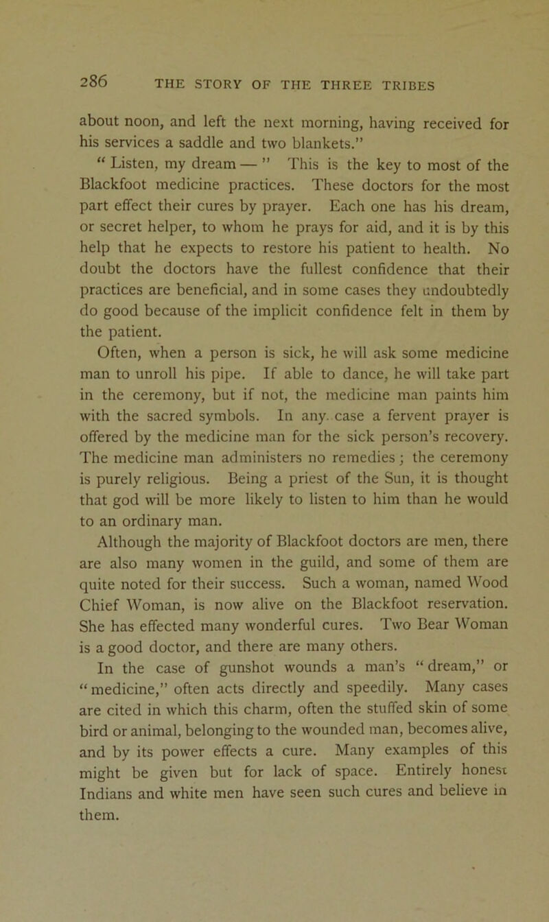 about noon, and left the next morning, having received for his services a saddle and two blankets.”  Listen, my dream— ” This is the key to most of the Blackfoot medicine practices. These doctors for the most part effect their cures by prayer. Each one has his dream, or secret helper, to whom he prays for aid, and it is by this help that he expects to restore his patient to health. No doubt the doctors have the fullest confidence that their practices are beneficial, and in some cases they undoubtedly do good because of the implicit confidence felt in them by the patient. Often, when a person is sick, he will ask some medicine man to unroll his pipe. If able to dance, he will take part in the ceremony, but if not, the medicine man paints him with the sacred symbols. In any. case a fervent prayer is offered by the medicine man for the sick person’s recovery. The medicine man administers no remedies; the ceremony is purely religious. Being a priest of the Sun, it is thought that god will be more likely to listen to him than he would to an ordinary man. Although the majority of Blackfoot doctors are men, there are also many women in the guild, and some of them are quite noted for their success. Such a woman, named Wood Chief Woman, is now alive on the Blackfoot reservation. She has effected many wonderful cures. Two Bear Woman is a good doctor, and there are many others. In the case of gunshot wounds a man’s “dream,” or “ medicine,” often acts directly and speedily. Many cases are cited in which this charm, often the stuffed skin of some bird or animal, belonging to the wounded man, becomes alive, and by its power effects a cure. Many examples of this might be given but for lack of space. Entirely honest Indians and white men have seen such cures and believe in them.