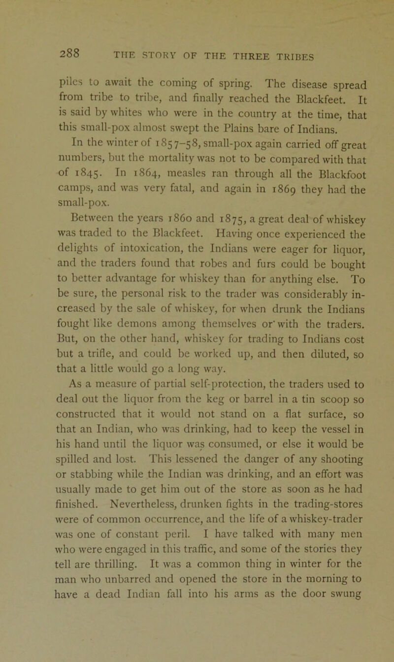 piles to await the coming of spring. The disease spread from tribe to tribe, and finally reached the Blackfeet. It is said by whites who were in the country at the time, that this small-pox almost swept the Plains bare of Indians. In the winter of 1857-58, small-pox again carried off great numbers, but the mortality was not to be compared with that of 1845. In 1864, measles ran through all the Blackfoot camps, and was very fatal, and again in 1869 they had the small-po.x. Between the years i860 and 1875, a great deal of whiskey was traded to the Blackfeet. Having once experienced the delights of intoxication, the Indians were eager for liquor, and the traders found that robes and furs could be bought to better advantage for whiskey than for anything else. To be sure, the personal risk to the trader was considerably in- creased by the sale of whiskey, for when drunk the Indians fought like demons among themselves or’with the traders. But, on the other hand, whiskey for trading to Indians cost but a trifle, and could be worked up, and then diluted, so that a little would go a long way. As a measure of partial self-protection, the traders used to deal out the liquor from the keg or barrel in a tin scoop so constructed that it would not stand on a flat surface, so that an Indian, who was drinking, had to keep the vessel in his hand until the liquor was consumed, or else it would be spilled and lost. This lessened the danger of any shooting or stabbing while the Indian was drinking, and an effort was usually made to get him out of the store as soon as he had finished. Nevertheless, drunken fights in the trading-stores were of common occurrence, and the life of a whiskey-trader was one of constant peril. I have talked with many men who were engaged in this traffic, and some of the stories they tell are thrilling. It was a common thing in winter for the man who unbarred and opened the store in the morning to have a dead Indian fall into his arms as the door swung