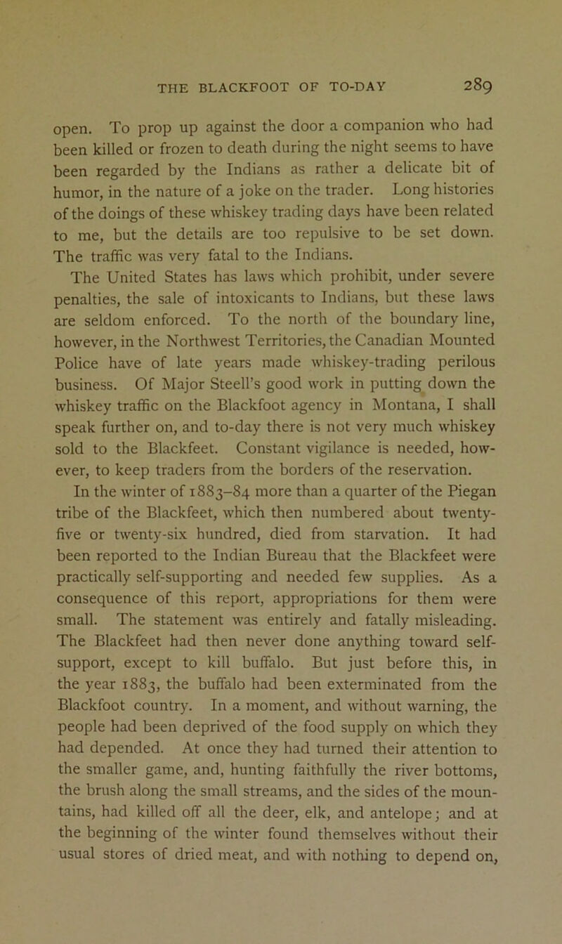 open. To prop up against the door a companion who had been killed or frozen to death during the night seems to have been regarded by the Indians as rather a delicate bit of humor, in the nature of a joke on the trader. Long histories of the doings of these whiskey trading days have been related to me, but the details are too repulsive to be set down. The traffic was very fatal to the Indians. The United States has laws which prohibit, under severe penalties, the sale of intoxicants to Indians, but these laws are seldom enforced. To the north of the boundary line, however, in the Northwest Territories, the Canadian Mounted Police have of late years made whiskey-trading perilous business. Of Major Steed’s good work in putting down the whiskey traffic on the Blackfoot agency in Montana, I shall speak further on, and to-day there is not very much whiskey sold to the Blackfeet. Constant vigilance is needed, how- ever, to keep traders from the borders of the reservation. In the winter of 1883-84 more than a quarter of the Piegan tribe of the Blackfeet, which then numbered about Lventy- five or twenty-six hundred, died from starvation. It had been reported to the Indian Bureau that the Blackfeet were practically self-supporting and needed few supplies. As a consequence of this report, appropriations for them were small. The statement was entirely and fatally misleading. The Blackfeet had then never done anything toward self- support, except to kill buffalo. But just before this, in the year 1883, the buffalo had been exterminated from the Blackfoot country. In a moment, and without warning, the people had been deprived of the food supply on which they had depended. At once they had turned their attention to the smaller game, and, hunting faithfully the river bottoms, the brush along the small streams, and the sides of the moun- tains, had killed off all the deer, elk, and antelope; and at the beginning of the winter found themselves without their usual stores of dried meat, and with nothing to depend on,