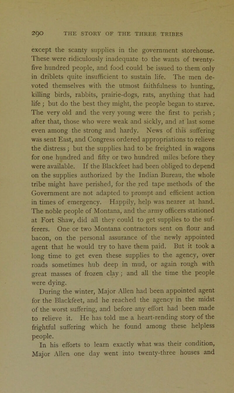 except the scanty supplies in the government storehouse. These were ridiculously inadequate to the wants of twenty- five hundred people, and food could be issued to them only in driblets quite insufficient to sustain life. The men de- voted themselves with the utmost faithfulness to hunting, killing birds, rabbits, prairie-dogs, rats, anything that had life ; but do the best they might, the people began to starve. The very old and the very young were the first to perish; after that, those who were weak and sickly, and at last some even among the strong and hardy. News of this suffering was sent East, and Congress ordered appropriations to relieve the distress; but the supplies had to be freighted in wagons for one hundred and fifty or two hundred miles before they were available. If the Blackfeet had been obliged to depend on the supplies authorized by the Indian Bureau, the whole tribe might have perished, for the red tape methods of the Government are not adapted to prompt and efficient action in times of emergency. Happily, help was nearer at hand. The noble people of Montana, and the army officers stationed at Fort Shaw, did all they could to get supplies to the suf- ferers. One or two Montana contractors sent on flour and bacon, on the personal assurance of the newly appointed agent that he would try to have them paid. But it took a long time to get even these supplies to the agency, over roads sometimes hub deep in mud, or again rough with great masses of frozen clay; and all the time the people were dying. During the winter. Major Allen had been appointed agent for the Blackfeet, and he reached the agency in the midst of the worst suffering, and before any effort had been made to relieve it. He has told me a heart-rending story of the frightful suffering which he found among these helpless people. In his efforts to learn exactly what was their condition. Major Allen one day went into twenty-three houses and