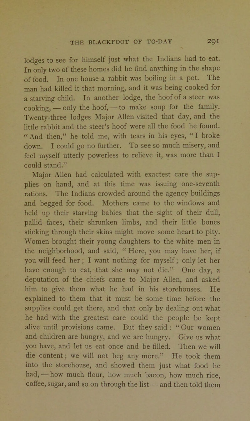 lodges to see for himself just what the Indians had to eat. In only two of these homes did he find anything in the shape of food. In one house a rabbit was boiling in a pot. The man had killed it that morning, and it was being cooked for a starving child. In another lodge, the hoof of a steer was cooking, — only the hoof, — to make soup for the family. Twenty-three lodges Major Allen visited that day, and the little rabbit and the steer’s hoof were all the food he found. “ And then,” he told me, with tears in his eyes, “ I broke down. I could go no further. To see so much misery, and feel myself utterly powerless to relieve it, was more than I could stand.” Major Allen had calculated with exactest care the sup- plies on hand, and at this time was issuing one-seventh rations. The Indians crowded around the agency buildings and begged for food. Mothers came to the windows and held up their starving babies that the sight of their dull, pallid faces, their shrunken limbs, and their little bones sticking through their skins might move some heart to pity. Women brought their young daughters to the white men in the neighborhood, and said, “ Here, you may have her, if you will feed her; I want nothing for myself; only let her have enough to eat, that she may not die.” One day, a deputation of the chiefs came to Major Allen, and asked him to give them what he had in his storehouses. He explained to them that it must be some time before the supplies could get there, and that only by dealing out what he had with the greatest care could the people be kept alive until provisions came. But they said : “ Our women and children are hungry, and we are hungry. Give us what you have, and let us eat once and be filled. Then we will die content; we will not beg any more.” He took them into the storehouse, and showed them just what food he had, — how much flour, how much bacon, how much rice, coffee, sugar, and so on through the list — and then told them