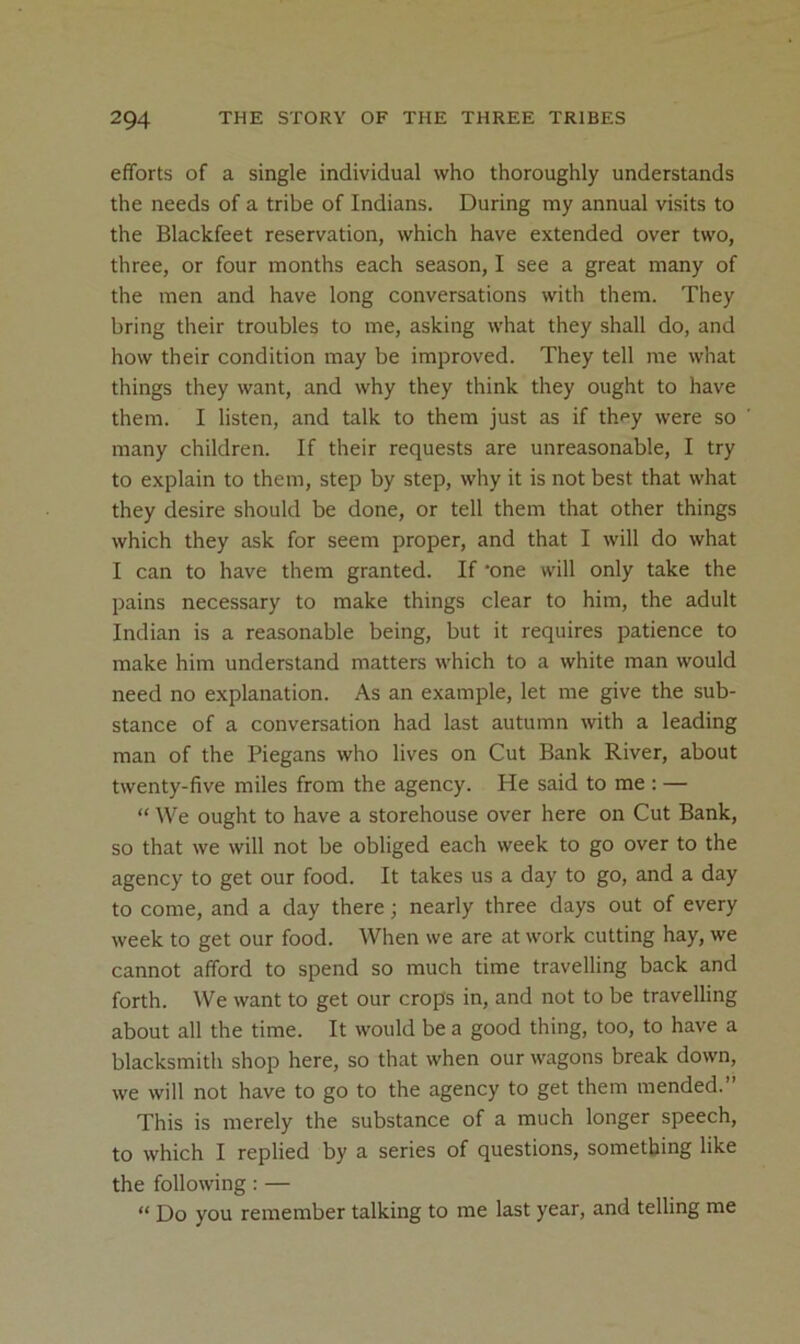 efforts of a single individual who thoroughly understands the needs of a tribe of Indians. During my annual visits to the Blackfeet reservation, which have extended over two, three, or four months each season, I see a great many of the men and have long conversations with them. They bring their troubles to me, asking what they shall do, and how their condition may be improved. They tell me what things they want, and why they think they ought to have them. I listen, and talk to them just as if thf*y were so many children. If their requests are unreasonable, I try to explain to them, step by step, why it is not best that what they desire should be done, or tell them that other things which they ask for seem proper, and that I will do what I can to have them granted. If 'one will only take the pains necessary to make things clear to him, the adult Indian is a reasonable being, but it requires patience to make him understand matters which to a white man would need no explanation. As an example, let me give the sub- stance of a conversation had last autumn with a leading man of the Piegans who lives on Cut Bank River, about twenty-five miles from the agency. He said to me : — “ We ought to have a storehouse over here on Cut Bank, so that we will not be obliged each week to go over to the agency to get our food. It takes us a day to go, and a day to come, and a day there; nearly three days out of every week to get our food. When we are at work cutting hay, we cannot afford to spend so much time travelling back and forth. We want to get our crops in, and not to be travelling about all the time. It would be a good thing, too, to have a blacksmith shop here, so that when our wagons break down, we will not have to go to the agency to get them mended.” This is merely the substance of a much longer speech, to which I replied by a series of questions, something like the following: — “ Do you remember talking to me last year, and telling me