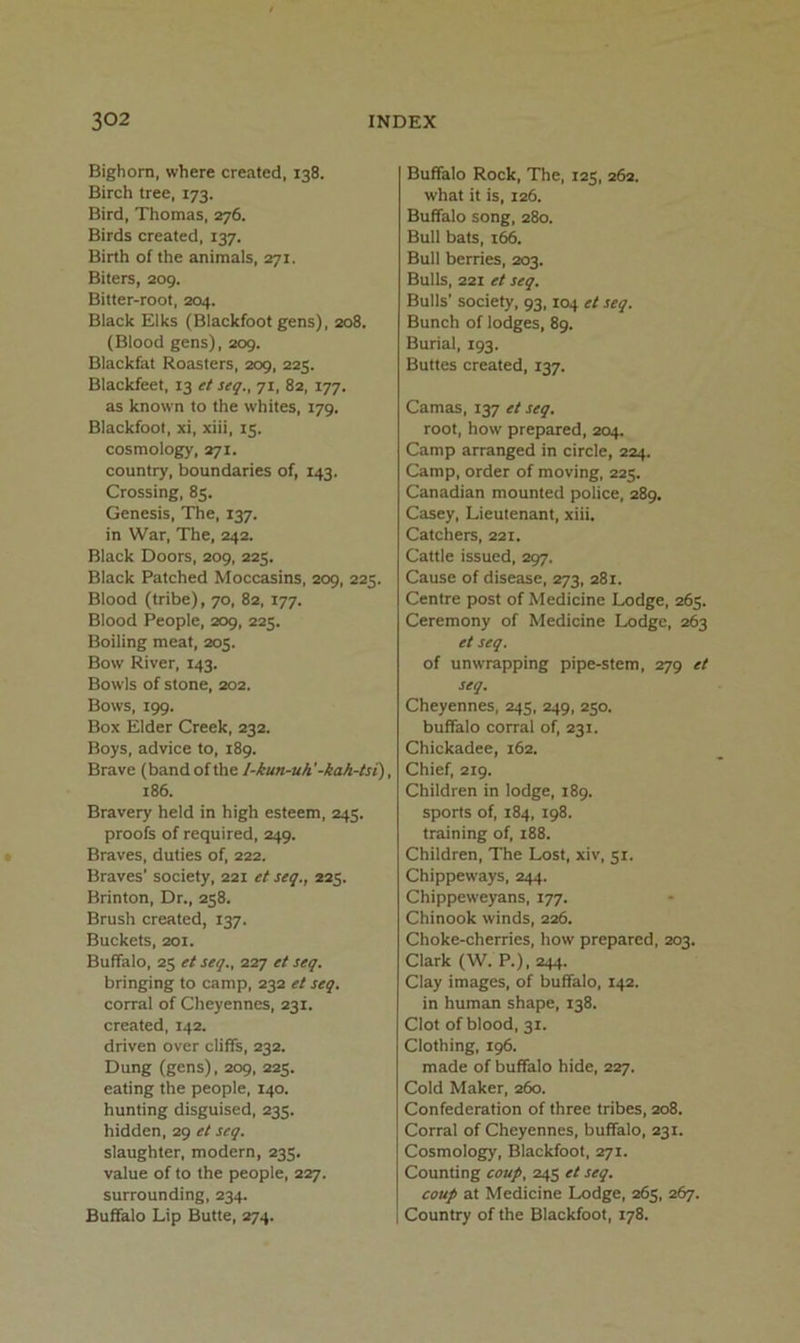 Bighorn, where created, 138. Birch tree, 173. Bird, Thomas, 276. Birds created, 137. Birth of the animals, 271. Biters, 209. Bitter-root, 204. Black Elks (Blackfoot gens), 208. (Blood gens), 209. Blackfat Roasters, 209, 225. Blackfeet, 13 et seq., 71, 82, 177. as known to the whites, 179. Blackfoot, xi, xiii, 15. cosmology, 271. country, boundaries of, 143. Crossing, 85. Genesis, The, 137. in War, The, 242. Black Doors, 209, 225. Black Patched Moccasins, 209, 225. Blood (tribe), 70, 82, 177. Blood People, 209, 225. Boiling meat, 205. Bow River, 143. Bowls of stone, 202. Bows, 199. Box Elder Creek, 232. Boys, advice to, 189. Brave (band of the I-kun-uh'-kah-tsi), 186. Bravery held in high esteem, 245. proofs of required, 249. Braves, duties of, 222. Braves’ society, 221 et seq., 225. Brinton, Dr., 258. Brush created, 137. Buckets, 201. Buffalo, 25 etseq., 227 et seq. bringing to camp, 232 et seq. corral of Cheyennes, 231. created, 142. driven over cliffs, 232. Dung (gens), 209, 225. eating the people, 140. hunting disguised, 235. hidden, 29 et seq. slaughter, modern, 235. value of to the people, 227. surrounding, 234. Buffalo Lip Butte, 274. Buffalo Rock, The, 125, 262. what it is, 126. Buffalo song, 280. Bull bats, 166. Bull berries, 203. Bulls, 221 et seq. Bulls’ society, 93,104 et seq. Bunch of lodges, 89. Burial, 193. Buttes created, 137. Camas, 137 et seq. root, how prepared, 204. Camp arranged in circle, 224. Camp, order of moving, 225. Canadian mounted police, 289. Casey, Lieutenant, xiii. Catchers, 221. Cattle issued, 297. Cause of disease, 273, 281. Centre post of Medicine Lodge, 265. Ceremony of Medicine Lodge, 263 et seq. of unwrapping pipe-stem, 279 et seq. Cheyennes, 245, 249, 250. buffalo corral of, 231. Chickadee, 162. Chief, 219. Children in lodge, 189. sports of, 184, 198. training of, 188. Children, The Lost, xiv, 51. Chippeways, 244. Chippeweyans, 177. Chinook winds, 226. Choke-cherries, how prepared, 203. Clark (W. P.), 244. Clay images, of buffalo, 142. in human shape, 138. Clot of blood, 31. Clothing, 196. made of buffalo hide, 227. Cold Maker, 260. Confederation of three tribes, 208. Corral of Cheyennes, buffalo, 231. Cosmology, Blackfoot, 271. Counting coup, 245 et seq. coup at Medicine Lodge, 265, 267. Country of the Blackfoot, 178.