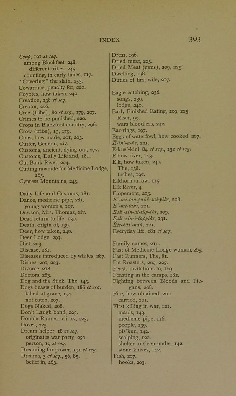 Coup, 191 et seq. among Blackfeet, 248. different tribes, 245. counting, in early times, 117. “ Covering  the slain, 253. Cowardice, penalty for, 220. Coyotes, how taken, 240. Creation, 138 et seq. Creator, 256. Cree (tribe), 82 et seq., 179, 207. Crimes to be punished, 220. Crops in Blackfoot country, 296. Crow (tribe), 13, 179. Cups, how made, 201, 203. Custer, General, xiv. Customs, ancient, dying out, 277. Customs, Daily Life and, 181. Cut Bank River, 294. Cutting rawhide for Medicine Lodge, 265. Cypress Mountains, 245. Daily Life and Customs, 181. Dance, medicine pipe, 281. young women’s, 117. Dawson, Mrs. Thomas, xiv. Dead return to life, 130. Death, origin of, 139. Deer, how taken, 240. Deer Lodge, 293. Diet, 203. Disease, 281. Diseases introduced by whites, 287. Dishes, 201, 203. Divorce, ci8. Doctors, 283. Dog and the Stick, The, 145. Dogs beasts of burden, 186 et seq. killed at grave, 194. not eaten, 207. Dogs Naked, 208. Don't Laugh band, 223. Double Runner, vii, xv, 223. Doves, 225. Dream helper, 18 et seq. originates war party, 250. person, 19 et seq. Dreaming for power, 191 et seq. Dreams, 3 et seq., 56, 85. belief in, 263. Dress, 196. Dried meat, 205. Dried Meat (gens), 209, 225. Dwelling, 198. Duties of first wife, 217. Eagle catching, 236. songs, 239. lodge, 240. Early Finished Eating, 209, 225. Riser, 99. wars bloodless, 242. Ear-rings, 197. Eggs of waterfowl, how cooked, 207. E-tn'-a-ke, 221. E-kus'-kini, 84 et seq., 132 et seq. Elbow river, 143. Elk, how taken, 240. The, 158. tushes, 197. Elkhorn arrow, 115. Elk River, 4. Elopement, 215. E'-mi-tah-pahk-sai-yiks, 208. E'-mi-taks, 221. Esk'-sin-ai-tSp-iks, 209. Esk'-sin-i-tTippiks, 131. Ets-kaV-nah, 221. Everyday life, 181 et seq. Family names, 210. Fast of Medicine Lodge woman, 265. Fast Runners, The, 81. Fat Roasters, 209, 225. Feast, invitations to, 109. Feasting in the camps, 182. Fighting between Bloods and Pie- gans, 208. Fire, how obtained, 200. carried, 201. First killing in war, 121. mauls, 143. medicine pipe, 116. people, 139. pis'kun, 142. scalping, 122. shelter to sleep under, 142. stone knives, 142. Fish, 207. hooks, 203.