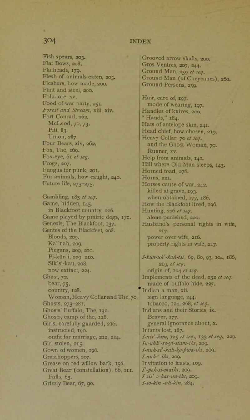 Fish spears, 203. Flat Bows, 208. Flatheads, 179. Flesh of animals eaten, 205. Fleshers, how made, 200. Flint and steel, 200. Folk-lore, xv. Food of war party, 251. Forest and Stream, xiii, xiv. Fort Conrad, 262. McLeod, 70, 73. Pitt, 83. Union, 287. Four Bears, xiv, 262. Fox, The, 169. Fox-eye, 61 et seq. Frogs, 207. Fungus for punk, 201. Fur animals, how caught, 240. Future life, 273-275. Gambling, 183 et seq. Game, hidden, 145. in Blackfoot country, 226. Game played by prairie dogs, 171. Genesis, The Blackfoot, 137. Gentes of the Blackfeet, 208. Bloods, 209. Kai'nah, 209. Piegans, 209, 210. Pi-kdn'i, 209, 210. Sik'si-kau, 208. now extinct, 224. Ghost, 72. bear, 75. country, 128. Woman, Heavy Collar and The, 70. Ghosts, 273-281. Ghosts' Buffalo, The, 132. Ghosts, camp of the, 128. Girls, carefully guarded, 216. instructed, 190. outfit for marriage, 212, 214. Girl stolen, 215. Gown of women, 196. Grasshoppers, 207. Grease on red willow bark, 156. Great Bear (constellation), 66, iii. Falls, 63. Grizzly Bear, 67, 90. Grooved arrow shafts, 200. Gros Ventres, 207, 244. Ground Man, 259 et seq. Ground Man (of Cheyennes), 260. Ground Persons, 259. Hair, care of, 197. mode of wearing, 197. Handles of knives, 200.  Hands, 184. Hats of antelope skin, 241. Head chief, how chosen, 219. Heavy Collar, 70 et seq. and the Ghost Woman, 70. Runner, xv. Help from animals, 141. Hill where Old Man sleeps, 143. Homed toad, 276. Horns, 221. Horses cause of war, 242. killed at grave, 193. when obtained, 177, 186. How the Blackfoot lived, 196. Hunting, 226 et seq. alone punished, 220. Husband’s personal rights in wife, 217. power over wife, 216. property rights in wife, 217. I-kun-uh'-kah-tsi, 69, 80, 93, 104, 186, 219, et seq. origin of, 104 et seq. Implements of the dead, 132 et seq. made of buffalo hide, 227. Indian a man, xii. sign language, 244. tobacco, 124, 268, et seq. Indians and their Stories, ix. Beaver, 177. general ignorance about, x. Infants lost, 187. I-nis'-kim, 125 et seq., 133 et seq., 229. In-uhk'-so-yi-stam-iks, 209. I-nuk-sV-kah-ko-pwa-iks, 209. I-nuks'-iks, 209. Invitation to feasts, 109. I'-pok-si-maiks, 209. Isis'-o-kas-im-iks, 209. Iso-kin'-uh-kin, 284.