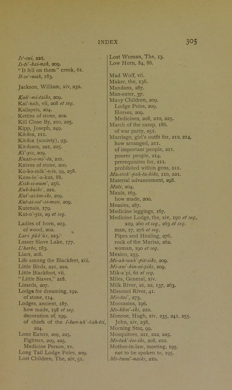 fs'-sui, 221. Is-ti'-kai-nah, 209. It fell on them creek, 61. It-se'-wak, 183. Jackson, William, xiv, 232. Kah'-mi-taiks, 209. Kai'-nah, vii, 208 tt seq. Kalispels, 204. Kettles of stone, 202. Kill Close By, 210, 225. Kipp, Joseph, 249. Kit-fox, III. Kit-fox (society), 93. Kit-foxes, 221, 225. Ki'-yis, 209. Knats-o-mi'-ta, 221. Knives of stone, 200. Ko-ko-mik'-e-is, 99, 258. Kom-in'-a-kus, 88. Ksik-si-num256. Kuk-kuiks', 221. Kut'-ai-tm-iks, 209. Kut-ai-sot'-si-man, 209. Kutenais, 179. Kut-o'-yis, 29 et seq. Ladles of horn, 203. of wood, 202. ^ Lari puk'us, 223. Lesser Slave Lake, 177. Lherbe, 183. Liars, 208. Life among the Blackfeet, xiii. Little Birds, 221, 222. Little Blackfoot, vii.  Little Slaves,” 218. Lizards, 207. Lodgo for dreaming, 192. of stone, 114. Lodges, ancient, 187. how made, 198 et seq. decoration of, 199. of chiefs of the I-kun-uh'-kah-tsi, 224. Lone Eaters, 209, 225. Fighters, 209, 223. Medicine Person, xv. Long Tail Lodge Poles, 209. Lost Children, The, xiv, 51. Lost Woman, The, 13. Low Horn, 84, 86. Mad Wolf, vii. Maker, the, 138. Mandans, 287. Man-eater, 37. Many Children, 209. Lodge Poles, 209. Horses, 209. Medicines, 208, 210, 223. March of the camp, 186. of war party, 231. Marriage, girl's outfit for, 212, 214. how arranged, 211. of important people, 211. poorer people, 214. prerequisites for, 211. prohibited within gens, 211. Ma-stoh'-pah-ta-kiks, 110, 221. Material advancement, 298. Mats, 204. Mauls, 163. how made, 200. Measles, 287. Medicine leggings, 167. Medicine Lodge, the, xiv, 190 et seq., 219, 260 etseq., 263 et seq. man, 17, 276 et seq. Pipes and Healing, 276. rock of the Marias, 262. woman, 190 et seq. Mexico, 233. Mi-ah-wah'-pit-siks, 209. Mi-aw’-kin-ai-yiks, 209. Mik-a'pi, 61 et seq. Miles, General, xiv. Milk River, 21, 22, 137, 263. Missouri River, 41. Mis-tai', Trj'i. Moccasins, 196. Mo-kTim'-iks, 210. Monroe, Hugh, xiv, 233, 241, 233. John, xiv, 238.. Morning Star, 99. Mosquitoes, 221, 222, 223. Mo-tah'-tos-iks, 208, 210. Mother-in-law, meeting, 193. not to be spoken to, 193. Mo-twai'-naiks, 210.