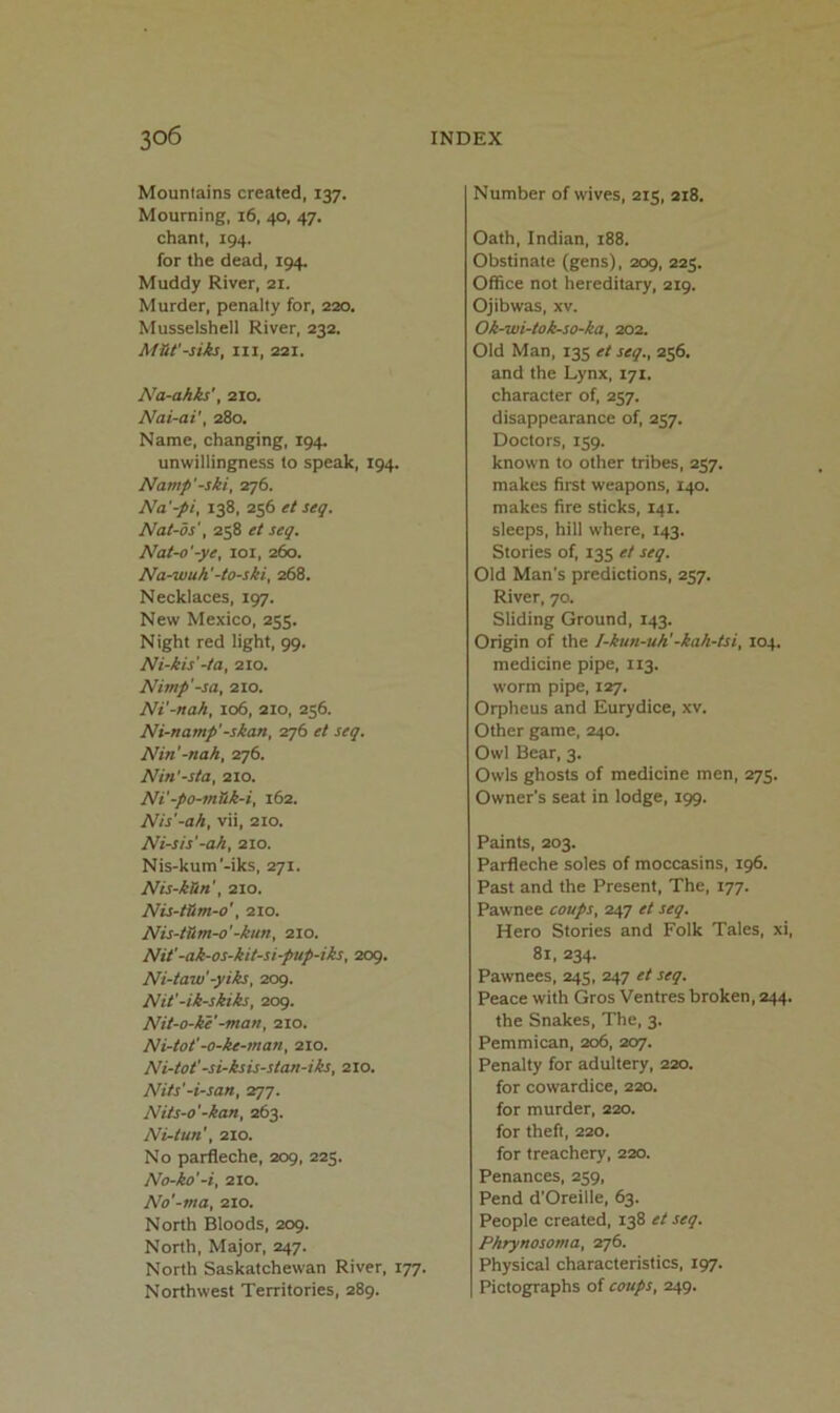 Mountains created, 137. Mourning, 16, 40, 47. chant, 194. for the dead, 194. Muddy River, 2i. Murder, penalty for, 220. Musselshell River, 232. M&t'-siks, III, 221. Na-ahks', 210. Nai-ai', 280. Name, changing, 194. unwillingness to speak, 194. Namp'-ski, 276. Na'-pi, 138, 256 et seq. Nat-os', 258 et seq. Nat-o'-ye, loi, 260. Na-wuh'-to-ski, 268. Necklaces, 197. New Mexico, 255. Night red light, 99. Ni-kis'-ta, 210. Nimp'-sa, 210. Ni'-nah, 106, 210, 256. Ni-namp'-skan, 276 et seq. Nin'-nah, 276. Nin'-sta, 210. Ni'-po-mSk-i, 162. Nis'-ah, vii, 210. Ni-sis'-ah, 210. Nis-kum'-iks, 271. Nis-kUn', 210. Nis-tHm-o', 210. Nis-tSm-o'-kun, 210. Nit'-ak-os-kit-si-pup-iks, 209. Ni-taw -yiks, 2og. Nit'-ik-skiks, 209. Nit-o-ke'-man, 210. Ni-tot'-o-ke-man, 210. Ni-tot'-si-ksis-stan-iks, 210. Nits'-i-san, 277. Nits-o'-kan, 263. Ni-tun', 210. No parfleche, 209, 223. No-ko'-i, 210. No'-ma, 210. North Bloods, 209. North, Major, 247. North Saskatchewan River, 177. Northwest Territories, 289. Number of wives, 215, 218. Oath, Indian, 188. Obstinate (gens), 209, 225. Office not hereditary, 219. Ojibwas, XV. Ok-wi-tok-so-ka, 202. Old Man, 135 et seq., 256. and the Lynx, 171. character of, 257. disappearance of, 257. Doctors, 159. known to other tribes, 257. makes first weapons, 140. makes fire sticks, 141. sleeps, hill where, 143. Stories of, 135 et seq. Old Man's predictions, 257. River, 70. Sliding Ground, 143. Origin of the I-kun-uh'-kah-tsi, 104. medicine pipe, 113. worm pipe, 127. Orpheus and Eurydice, xv. Other game, 240. Owl Bear, 3. Owls ghosts of medicine men, 275. Owner’s seat in lodge, 199. Paints, 203. Parfleche soles of moccasins, 196. Past and the Present, The, 177. Pawnee coups, 247 et seq. Hero Stories and Folk Tales, xi, 81, 234. Pawnees, 245, 247 et seq. Peace with Gros Ventres broken, 244. the Snakes, The, 3. Pemmican, 206, 207. Penalty for adultery, 220. for cowardice, 220. for murder, 220. for theft, 220. for treachery, 220. Penances, 259, Pend d'Oreille, 63. People created, 138 et seq. Pkrynosoma, 276. Physical characteristics, 197. Pictographs of coups, 249.