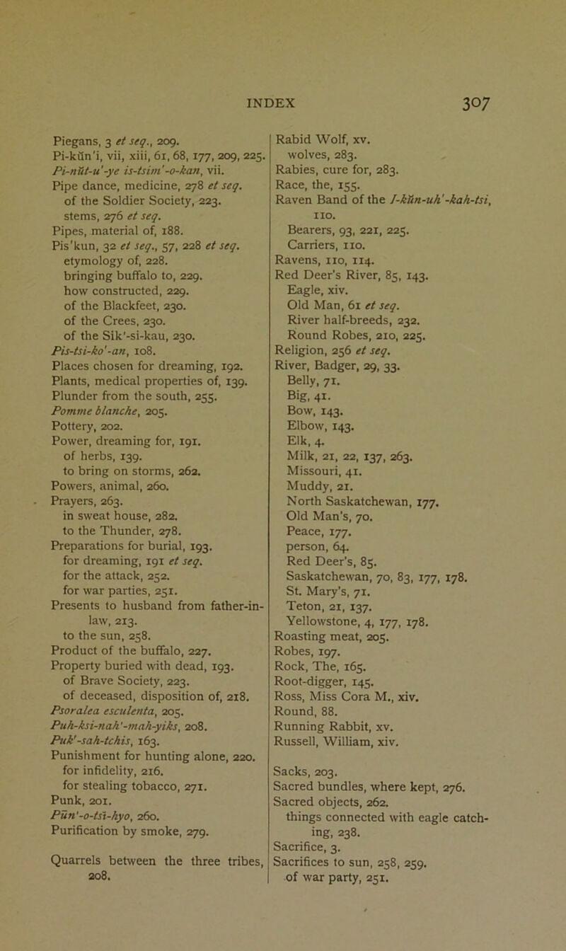 Piegans, 3 et seq., 209. Pi-kfln'i, vii, xiii, 61,68,177, 209, 225. Pi-nTit-u -ye is-lsim'-o-kan, vii. Pipe dance, medicine, 278 et seq. of the Soldier Society, 223. stems, 276 et seq. Pipes, material of, 188. Pis'kun, 32 et seq., 57, 228 et seq. etymology of, 228. bringing buffalo to, 229. how constructed, 229. of the Blackfeet, 230. of the Crees, 230. of the Sik'-si-kau, 230. Pis-tsi-ko'-an, 108. Places chosen for dreaming, 192. Plants, medical properties of, 139. Plunder from the south, 255. Pomme blanche, 205. Pottery, 202. Power, dreaming for, 191. of herbs, 139. to bring on storms, 26a. Powers, animal, 260. Prayers, 263. in sweat house, 282. to the Thunder, 278. Preparations for burial, 193. for dreaming, 191 et seq. for the attack, 252. for war parties, 251. Presents to husband from father-in- law, 213. to the sun, 258. Product of the buffalo, 227. Property buried with dead, 193. of Brave Society, 223. of deceased, disposition of, 218. Psoralea esculenta, 205. Puh-ksi-nah'-mah-yiks, 208. Puk' -sah-tchis, 163. Punishment for hunting alone, 220. for infidelity, 216. for stealing tobacco, sqi. Punk, 201. Pun'-o-tst-hyo, 260. Purification by smoke, 279. Quarrels between the three tribes, 208. Rabid Wolf, xv. wolves, 283. Rabies, cure for, 283. Race, the, 155. Raven Band of the I-kHn-uh'-kah-tsi, no. Bearers, 93, 221, 225. Carriers, no. Ravens, no, 114. Red Deer’s River, 85, 143. Eagle, xiv. Old Man, 61 et seq. River half-breeds, 232. Round Robes, 210, 225. Religion, 256 et seq. River, Badger, 29, 33. Belly, 71. Big, 41- Bow, 143. Elbow, 143. Elk, 4. Milk, 21, 22, 137, 263. Missouri, 41. Muddy, 21. North Saskatchewan, 177. Old Man’s, 70. Peace, 177. person, 64. Red Deer’s, 85. Saskatchewan, 70, 83, 177, 178. St. Mary’s, 71. Teton, 21, 137. Yellowstone, 4, 177, 178. Roasting meat, 205. Robes, 197. Rock, The, 165. Root-digger, 145. Ross, Miss Cora M., xiv. Round, 88. Running Rabbit, xv. Russell, William, xiv. Sacks, 203. Sacred bundles, where kept, 276. Sacred objects, 262. things connected with eagle catch- ing, 238. Sacrifice, 3. Sacrifices to sun, 258, 259. of war party, 251.