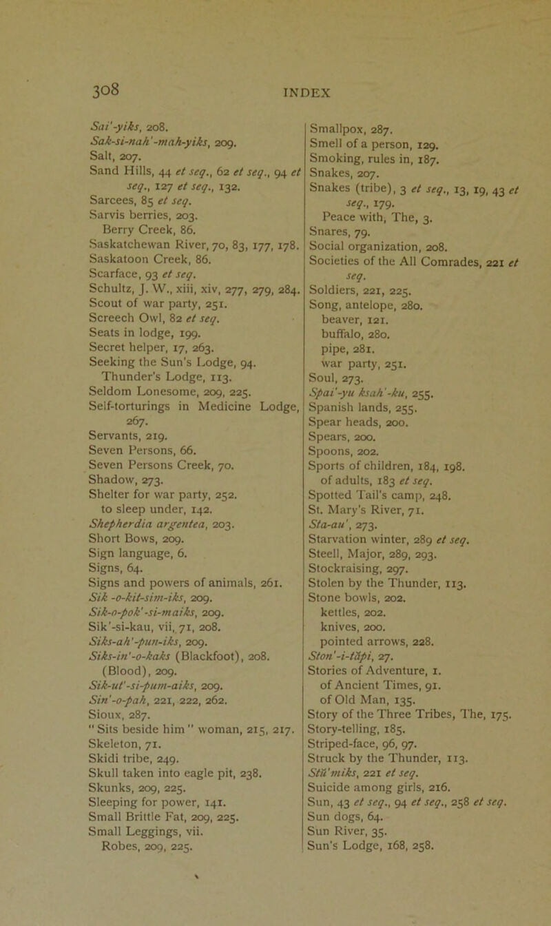 Sai'-yiks, 208. Sak-si-nah'-mah-yiks, 209. Salt, 207. Sand Hills, 44 et seq,, 62 et seq., 94 et seq., 127 et seq., 132. Sarcees, 85 et seq. Sarvis berries, 203. Berry Creek, 86. Saskatchewan River, 70, 83, 177, 178. Saskatoon Creek, 86. Scarface, 93 et seq. Schultz, J. W., xiii, xiv, 277, 279, 284. Scout of war party, 251. Screech Owl, 82 et seq. Seats in lodge, 199. Secret helper, 17, 263. Seeking the Sun’s Lodge, 94. Thunder’s Lodge, 113. Seldom Lonesome, 209, 225. Self-torturings in Medicine Lodge, 267. Servants, 219. Seven Persons, 66. Seven Persons Creek, 70. Shadow, 273. Shelter for war party, 252. to sleep under, 142. Shepherdia argentea, 203. Short Bows, 209. Sign language, 6. Signs, 64. Signs and powers of animals, 261. Sik -o-kit-sivi-iks, 209. Sik-n-pok'-si-maiks, 209. Sik’-si-kau, vii, 71, 208. Siks-ah’-pun-iks, 209. Siks-in'-o-kaks (Blackfoot), 208. (Blood), 209. Sik-ut'-si-pum-aiks, 209. Sin'-o-pah, 221, 222, 262. Sioux, 287.  Sits beside him  woman, 215, 217. Skeleton, 71. Skidi tribe, 249. Skull taken into eagle pit, 238. Skunks, 209, 225. Sleeping for power, 141. Small Brittle Fat, 209, 225. Small Leggings, vii. Robes, 209, 225. Smallpox, 287. Smell of a person, 129. Smoking, rules in, 187. Snakes, 207. Snakes (tribe), 3 et seq., 13, 19, 43 et seq., 179. Peace with. The, 3. Snares, 79. Social organization, 208. Societies of the All Comrades, 221 et seq. Soldiers, 221, 225. Song, antelope, 280. beaver, 121. buffalo, 280. pipe, 281. war party, 251. Soul, 273. Spai'-yu ksah'-ku, 255. Spanish lands, 255. Spear heads, 200. Spears, 200. Spoons, 202. Sports of children, 184, 198. of adults, 183 et seq. Spotted Tail’s camp, 248. Si. Mary’s River, 71. Sta-au', 273. Starvation winter, 289 et seq. Steell, Major, 289, 293. Stockraising, 297. Stolen by the Thunder, 113. Stone bowls, 202. kettles, 202. knives, 200. pointed arrows, 228. Ston'-i-tSpi, 27. Stories of Adventure, i. of Ancient Times, 91. of Old Man, 135. Story of the Three Tribes, I’he, 175. Story-telling, 185. Striped-face, 96, 97. Struck by the Thunder, 113. Stti'miks, 221 et seq. Suicide among girls, 216. Sun, 43 et seq., 94 et seq., 258 et seq. Sun dogs, 64. Sun River, 35. Sun’s Lodge, 168, 258.