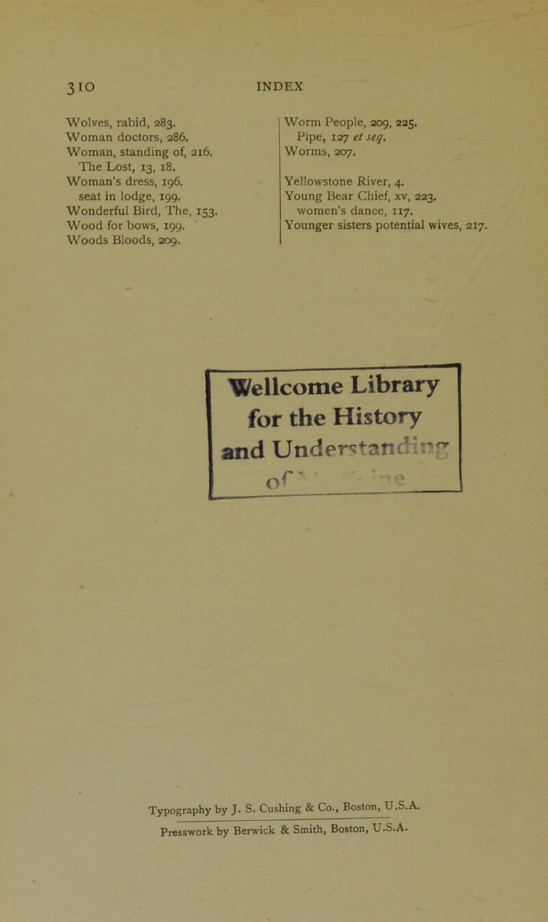 Wolves, rabid, 283. Woman doctors, 286. Woman, standing of, 216. The Lost, 13, 18. Woman’s dress, 196. seat in lodge, 199. Wonderful Bird, The, 153. Wood for bows, 199. Woods Bloods, 209. Worm People, 209, 225. Pipe, lorj et seq. Worms, 207. Yellowstone River, 4. Young Bear Chief, xv, 223. women’s dance, 117. Younger sisters potential wives, 217. Wellcome Library for the History and Understanding oC' ■ e Typography by J. S. Cushing & Co., Boston, U.S.A. Presswork by Berwick & Smith, Boston, U.S.A.