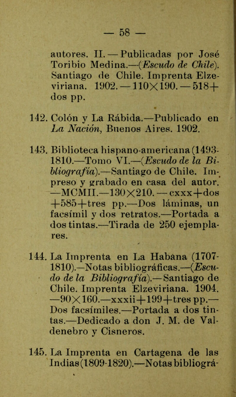 autores. II. — Publicadas por José Toribio Medina.—('Escudo de Chile). Santiago de Chile. Imprenta Elze- viriana. 1902. — 110X190. — 518+ dos pp. 142. Colón y La Rábida.—Publicado en La Nación, Buenos Aires. 1902. 143. Biblioteca hispano-americana(1493- 1810.—Tomo VI.—(Escudo de la Bi- bliografía).—Santiago de Chile. Im- preso y grabado en casa del autor. —MCMII.—130X210. — cxxx+dos +585+tres pp.—Dos láminas, un facsímil y dos retratos.—Portada a dos tintas.—Tirada de 250 ejempla- res. 144. La Imprenta en La Habana (1707- 1810).—Notas bibliográficas.—(Escu- • do déla Bibliografía).— Santiago de Chile. Imprenta Elzeviriana. 1904. —90X100.—xxxii+199+tres pp.— Dos facsímiles.—Portada a dos tin- tas.—Dedicado a don J. M. de Val- denebro y Cisneros. 145. La Imprenta en Cartagena de las Indias (1809-1820).—Notas bibliográ-
