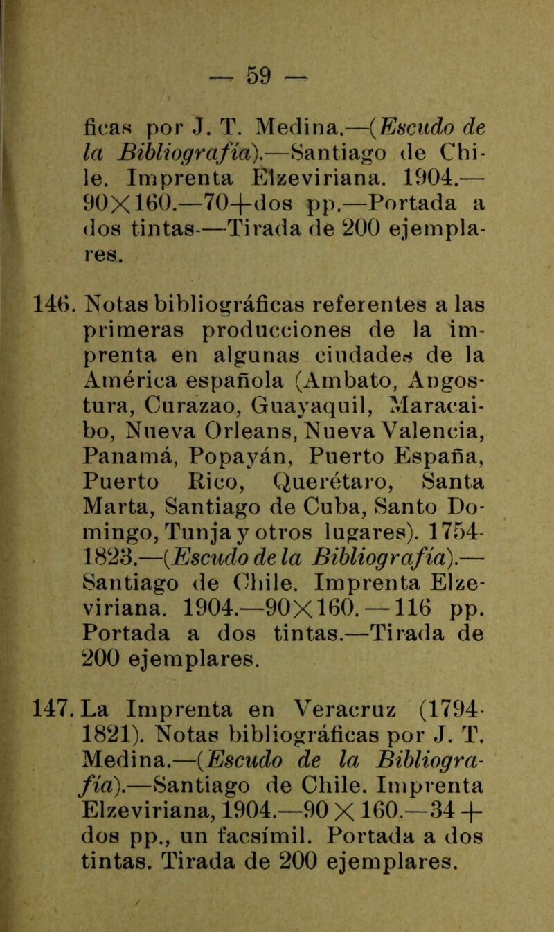 ticas por J. T. Medina.—(Escudo de la Bibliografía).—Santiago de Chi- le. Imprenta Elzeviriana. 1904.— 90X160.—70-f-dos pp.—Portada a dos tintas-—Tirada de 200 ejempla- res. 146. Notas bibliográficas referentes a las primeras producciones de la im- prenta en algunas ciudades de la América española (Ambato, Angos- tura, Curazao, Guayaquil, Maracai- bo, Nueva Orleans, Nueva Valencia, Panamá, Popayán, Puerto España, Puerto Rico, Querétaro, Santa Marta, Santiago de Cuba, Santo Do- mingo, Tunja y otros lugares). 1754- 1823.—(.Escudo de la Bibliografía).— Santiago de Chile. Imprenta Elze- viriana. 1904.—90X160. —116 pp. Portada a dos tintas.—Tirada de 200 ejemplares. 147. La Imprenta en Veracruz (1794- 1821). Notas bibliográficas por J. T. Medina.—(Escudo de la Bibliogra- fía).—Santiago de Chile. Imprenta Elzeviriana, 1904.—90 X 160.—34 -j- dos pp., un facsímil. Portada a dos tintas. Tirada de 200 ejemplares. /