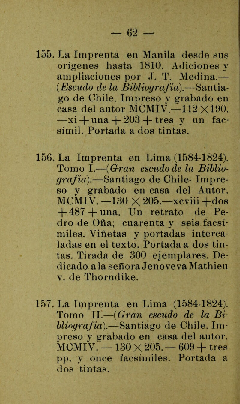 155. La Imprenta en Manila desde sus orígenes hasta 1810. Adiciones y ampliaciones por J. T. Medina.— (Escudo de la Bibliografía).—Santia- go de Chile. Impreso y grabado en casa del autor MCMIV.—112X100. —xi -|- una + 203 -J- tres y un fac- símil. Portada a dos tintas. 156. La Imprenta en Lima (1584-1824). Tomo I.—(Gran escudo de la Biblio- grafía).—Santiago de Chile- Impre- so y grabado en casa del Autor. MCMIV. —130 X 205.—xcviii -(-dos -4-487-f-una. Un retrato de Pe- dro de Oña; cuarenta y seis facsí- miles. Viñetas y portadas interca- ladas en el texto. Portada a dos tin- tas. Tirada de 300 ejemplares. De- dicado ala señora Jeno ve va Mathieu v. de Thorndike. 157. La Imprenta en Lima (1584-1824). Tomo IL—(Gran escudo de la Bi- bliografía).—Santiago de Chile. Im- preso y grabado en casa del autor. MCMIV. — 130 X 205. — 609 + tres pp. y once facsímiles. Portada a dos tintas.