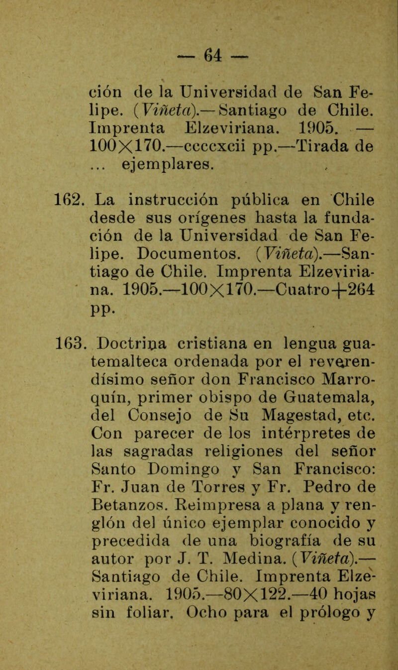 ción de la Universidad de San Fe- lipe. (Viñeta).— Santiago de Chile. Imprenta Elzeviriana. 1905. — 100X170.—ccccxcii pp.—Tirada de ... ejemplares. 162. La instrucción pública en Chile desde sus orígenes hasta la funda- ción de la Universidad de San Fe- lipe. Documentos. (Viñeta).—San- tiago de Chile. Imprenta Elzeviria- na. 1905.—100X170.—Cuatro-f-264 pp. 163. Doctrina cristiana en lengua gua- temalteca ordenada por el reveren- dísimo señor don Francisco Marro- quín, primer obispo de Guatemala, del Consejo de Su Magestad, etc. Con parecer de los intérpretes de las sagradas religiones del señor Santo Domingo y San Francisco: Fr. Juan de Torres y Fr. Pedro de Betanzos. Reimpresa a plana y ren- glón del único ejemplar conocido y precedida de una biografía de su autor por J. T. Medina. (Viñeta).— Santiago de Chile. Imprenta Elze- viriana. 1905.—80X122.—40 hojas sin foliar. Ocho para el prólogo y