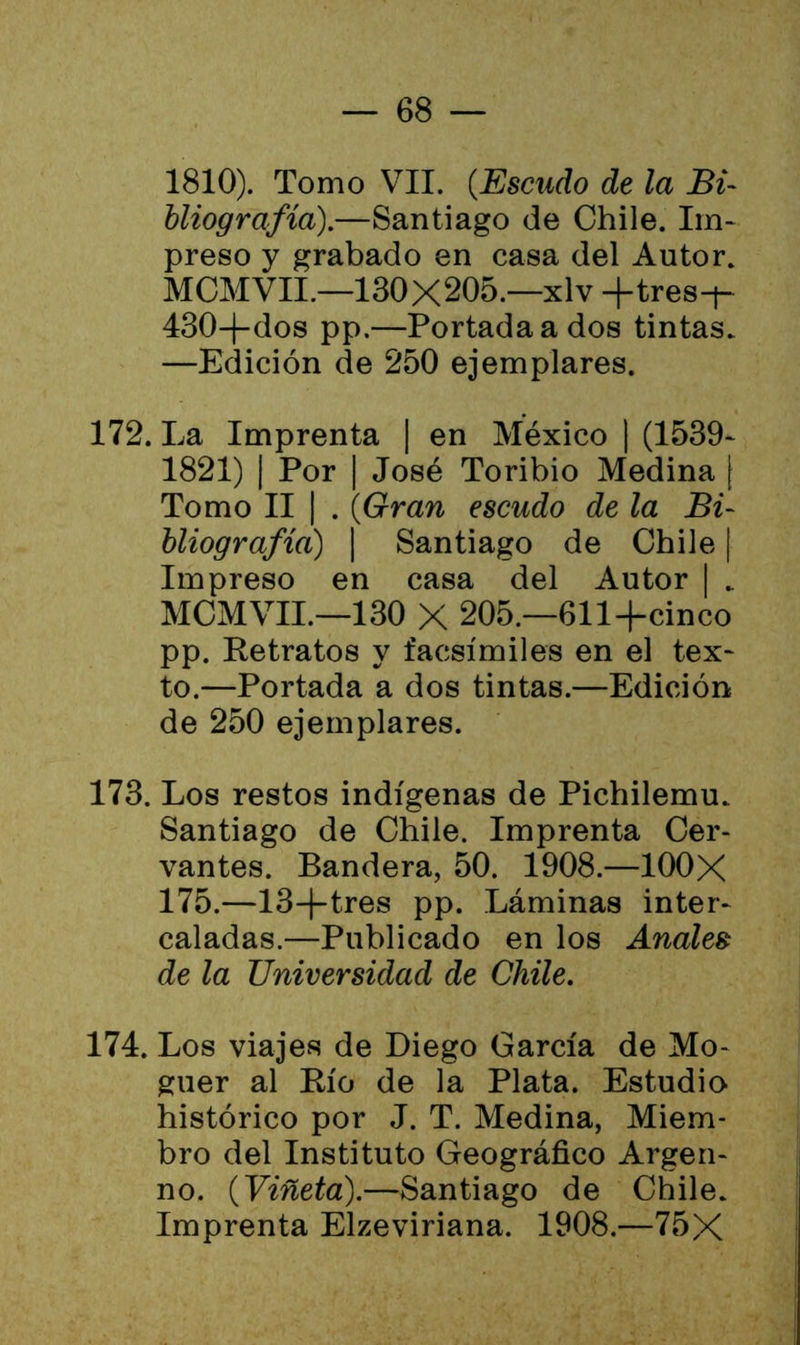 1810). Tomo VII. (Escudo de la Bi- bliografía).—Santiago de Chile. Im- preso y grabado en casa del Autor. MCMVII.—130X205.—xlv +tres-+- 430-f-dos pp.—Portada a dos tintas. —Edición de 250 ejemplares. 172. La Imprenta | en México | (1539- 1821) | Por | José Toribio Medina | Tomo II | . (Gran escudo de la Bi- bliografía) | Santiago de Chile | Impreso en casa del Autor | „ MCMVII.—130 X 205 —611+cinco pp. Ketratos y facsímiles en el tex- to.—Portada a dos tintas.—Edición de 250 ejemplares. 173. Los restos indígenas de Pichilemu.. Santiago de Chile. Imprenta Cer- vantes. Bandera, 50. 1908.—100X 175.—13-j-tres pp. Láminas inter- caladas.—Publicado en los Anales de la Universidad de Chile. 174. Los viajes de Diego García de Mo- guer al Río de la Plata. Estudio histórico por J. T. Medina, Miem- bro del Instituto Geográfico Argeli- no. {Viñeta).—Santiago de Chile. Imprenta Elzeviriana. 1908.—75X