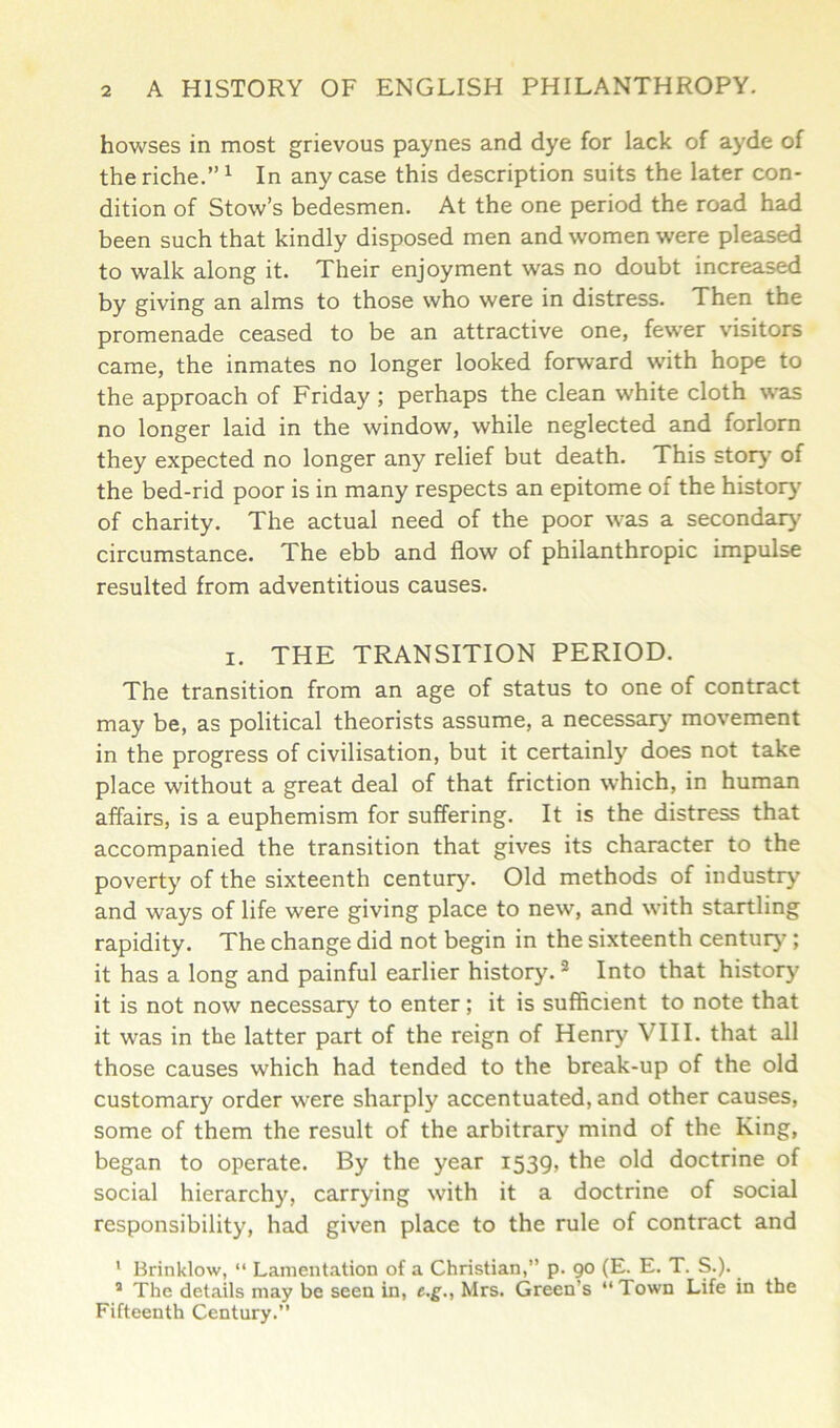 howses in most grievous paynes and dye for lack of ayde of the riche.”1 In any case this description suits the later con- dition of Stow’s bedesmen. At the one period the road had been such that kindly disposed men and women were pleased to walk along it. Their enjoyment was no doubt increased by giving an alms to those who were in distress. Then the promenade ceased to be an attractive one, fewer visitors came, the inmates no longer looked forward with hope to the approach of Friday ; perhaps the clean white cloth was no longer laid in the window, while neglected and forlorn they expected no longer any relief but death. This story of the bed-rid poor is in many respects an epitome of the history of charity. The actual need of the poor was a secondary circumstance. The ebb and flow of philanthropic impulse resulted from adventitious causes. i. THE TRANSITION PERIOD. The transition from an age of status to one of contract may be, as political theorists assume, a necessary movement in the progress of civilisation, but it certainly does not take place without a great deal of that friction which, in human affairs, is a euphemism for suffering. It is the distress that accompanied the transition that gives its character to the poverty of the sixteenth century. Old methods of industry and ways of life were giving place to new, and with startling rapidity. The change did not begin in the sixteenth century ; it has a long and painful earlier history.2 Into that history it is not now necessary to enter; it is sufficient to note that it was in the latter part of the reign of Henry VIII. that all those causes which had tended to the break-up of the old customary order were sharply accentuated, and other causes, some of them the result of the arbitrary mind of the King, began to operate. By the year 1539, the old doctrine of social hierarchy, carrying with it a doctrine of social responsibility, had given place to the rule of contract and 1 Brinklow, “ Lamentation of a Christian,” p. 90 (E. E. T. S.). a The details may be seen in, e.g., Mrs. Green’s “Town Life in the Fifteenth Century.”