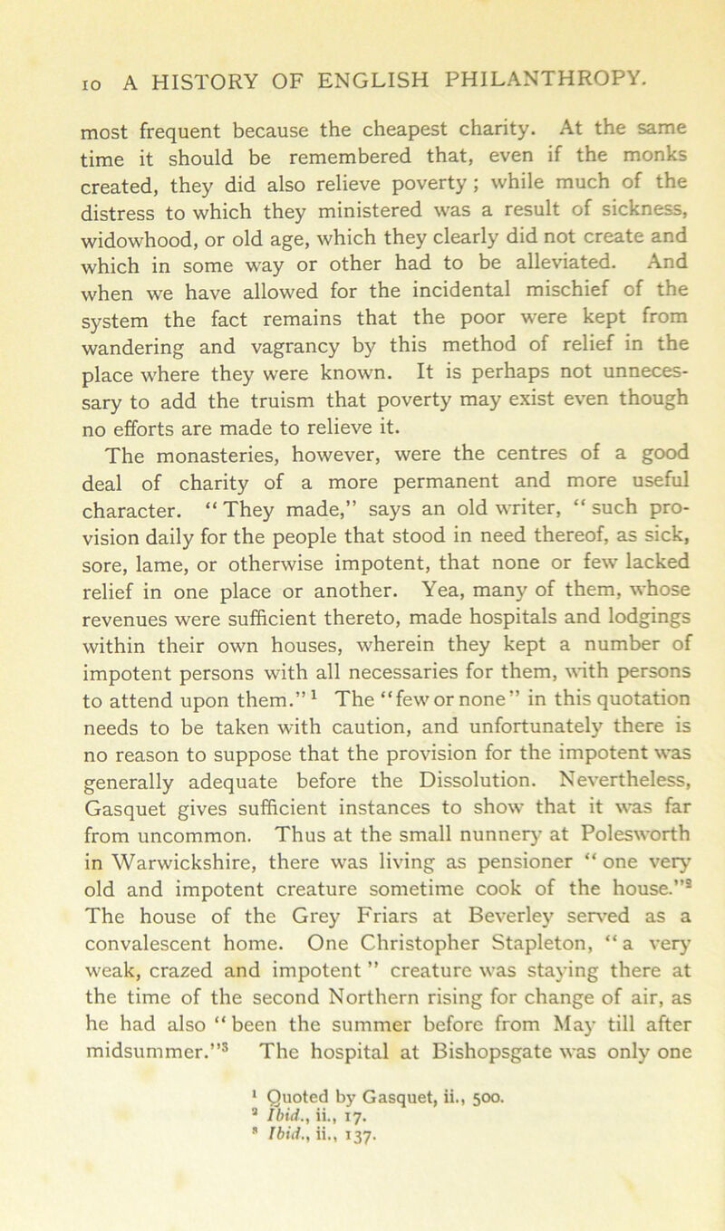most frequent because the cheapest charity. At the same time it should be remembered that, even if the monks created, they did also relieve poverty; while much of the distress to which they ministered was a result of sickness, widowhood, or old age, which they clearly did not create and which in some way or other had to be alleviated. And when we have allowed for the incidental mischief of the system the fact remains that the poor were kept from wandering and vagrancy by this method of relief in the place where they were known. It is perhaps not unneces- sary to add the truism that poverty may exist even though no efforts are made to relieve it. The monasteries, however, were the centres of a good deal of charity of a more permanent and more useful character. “ They made,” says an old writer, “ such pro- vision daily for the people that stood in need thereof, as sick, sore, lame, or otherwise impotent, that none or few lacked relief in one place or another. Yea, many of them, whose revenues were sufficient thereto, made hospitals and lodgings within their own houses, wherein they kept a number of impotent persons with all necessaries for them, with persons to attend upon them.”1 * The “few or none” in this quotation needs to be taken with caution, and unfortunately there is no reason to suppose that the provision for the impotent was generally adequate before the Dissolution. Nevertheless, Gasquet gives sufficient instances to show that it was far from uncommon. Thus at the small nunnery at Polesworth in Warwickshire, there was living as pensioner “ one very old and impotent creature sometime cook of the house.”3 The house of the Grey Friars at Beverley served as a convalescent home. One Christopher Stapleton, “a very’ weak, crazed and impotent ” creature was staying there at the time of the second Northern rising for change of air, as he had also “ been the summer before from May till after midsummer.”3 The hospital at Bishopsgate was only one 1 Quoted by Gasquet, ii., 500. a Ibid., ii., 17. * Ibid., ii., 137.