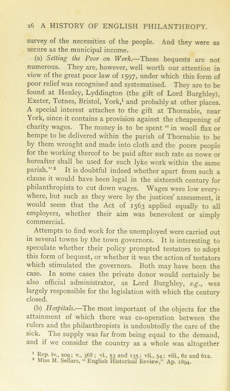 survey of the necessities of the people. And they were as secure as the municipal income. (a) Setting the Poor on Work.—These bequests are not numerous. They are, however, well worth our attention in view of the great poor law of 1597, under which this form of poor relief was recognised and systematised. They are to be found at Henley, Lyddington (the gift of Lord Burghley), Exeter, Totnes, Bristol, York,1 and probably at other places. A special interest attaches to the gift at Thornabie, near York, since it contains a provision against the cheapening of charity wages. The money is to be spent “ in wooll flax or hempe to be delivered within the parish of Thornabie to be by them wrought and made into cloth and the poore people for the working thereof to be paid after such rate as nowe or hereafter shall be used for such lyke work within the same parish. 2 It is doubtful indeed whether apart from such a clause it would have been legal in the sixteenth century for philanthropists to cut down wages. Wages were low every- where, but such as they were by the justices’ assessment, it would seem that the Act of 1563 applied equally to all employers, whether their aim was benevolent or simply commercial. Attempts to find work for the unemployed were carried out in several towns by the town governors. It is interesting to speculate whether their policy prompted testators to adopt this form of bequest, or whether it was the action of testators which stimulated the governors. Both may have been the case. In some cases the private donor would certainly be also official administrator, as Lord Burghley, e.g., was largely responsible for the legislation with which the century closed. (b) Hospitals.—The most important of the objects for the attainment of which there was co-operation between the rulers and the philanthropists is undoubtedly the care of the sick. The supply was far from being equal to the demand, and if we consider the country as a whole was altogether ‘ Rep. iv., 209; v., 368 ; vi., 53 and 135; vii., 54; viii., 62 and 612. Miss M, Sellars, “ English Historical Review,” Ap. 1894.