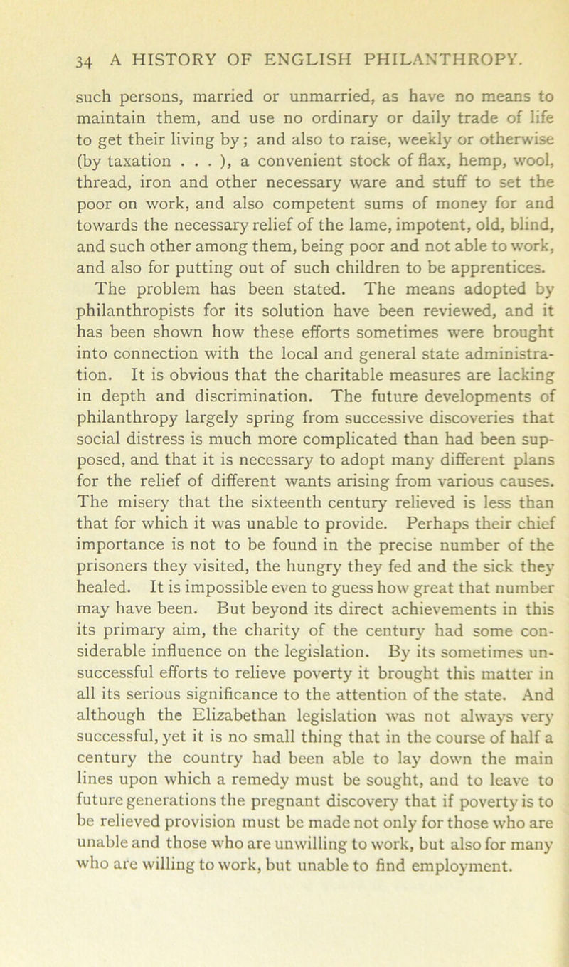 such persons, married or unmarried, as have no means to maintain them, and use no ordinary or daily trade of life to get their living by; and also to raise, weekly or otherwise (by taxation . . . ), a convenient stock of flax, hemp, wool, thread, iron and other necessary ware and stuff to set the poor on work, and also competent sums of money for and towards the necessary relief of the lame, impotent, old, blind, and such other among them, being poor and not able to work, and also for putting out of such children to be apprentices. The problem has been stated. The means adopted by philanthropists for its solution have been reviewed, and it has been shown how these efforts sometimes were brought into connection with the local and general state administra- tion. It is obvious that the charitable measures are lacking in depth and discrimination. The future developments of philanthropy largely spring from successive discoveries that social distress is much more complicated than had been sup- posed, and that it is necessary to adopt many different plans for the relief of different wants arising from various causes. The misery that the sixteenth century relieved is less than that for which it was unable to provide. Perhaps their chief importance is not to be found in the precise number of the prisoners they visited, the hungry they fed and the sick they healed. It is impossible even to guess how great that number may have been. But beyond its direct achievements in this its primary aim, the charity of the century had some con- siderable influence on the legislation. By its sometimes un- successful efforts to relieve poverty it brought this matter in all its serious significance to the attention of the state. And although the Elizabethan legislation was not always very successful, yet it is no small thing that in the course of half a century the country had been able to lay down the main lines upon which a remedy must be sought, and to leave to future generations the pregnant discovery that if poverty is to be relieved provision must be made not only for those who are unable and those who are unwilling to work, but also for many who are willing to work, but unable to find employment.