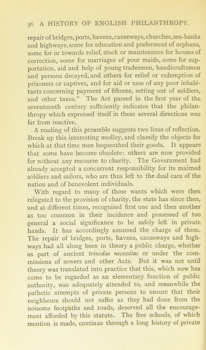 repair of bridges, ports, havens, causeways, churches, sea-banks and highways, some for education and preferment of orphans, some for or towards relief, stock or maintenance for houses of correction, some for marriages of poor maids, some for sup- portation, aid and help of young tradesmen, handicraftsmen and persons decayed, and others for relief or redemption of prisoners or captives, and for aid or ease of any poor inhabi- tants concerning payment of fifteens, setting out of soldiers, and other taxes.” The Act passed in the first year of the seventeenth century sufficiently indicates that the philan- thropy which expressed itself in these several directions was far from inactive. A reading of this preamble suggests two lines of reflection. Break up this interesting medley, and classify the objects for which at that time men bequeathed their goods. It appears that some have become obsolete: others are now provided for without any recourse to charity. The Government had already accepted a concurrent responsibility for its maimed soldiers and sailors, who are thus left to the dual care of the nation and of benevolent individuals. With regard to many of those wants which were then relegated to the provision of charity, the state has since then, and at different times, recognised first one and then another as too common in their incidence and possessed of too general a social significance to be safely left in private hands. It has accordingly assumed the charge of them. The repair of bridges, ports, havens, causeways and high- ways had all along been in theory a public charge, whether as part of ancient trinodas necessitas or under the com- missions of sewers and other Acts. But it was not until theory was translated into practice that this, which now has come to be regarded as an elementary function of public authority, was adequately attended to, and meanwhile the pathetic attempts of private persons to ensure that their neighbours should not suffer as they had done from the noisome footpaths and roads, deserved all the encourage- ment afforded by this statute. The free schools, of which mention is made, continue through a long history of private