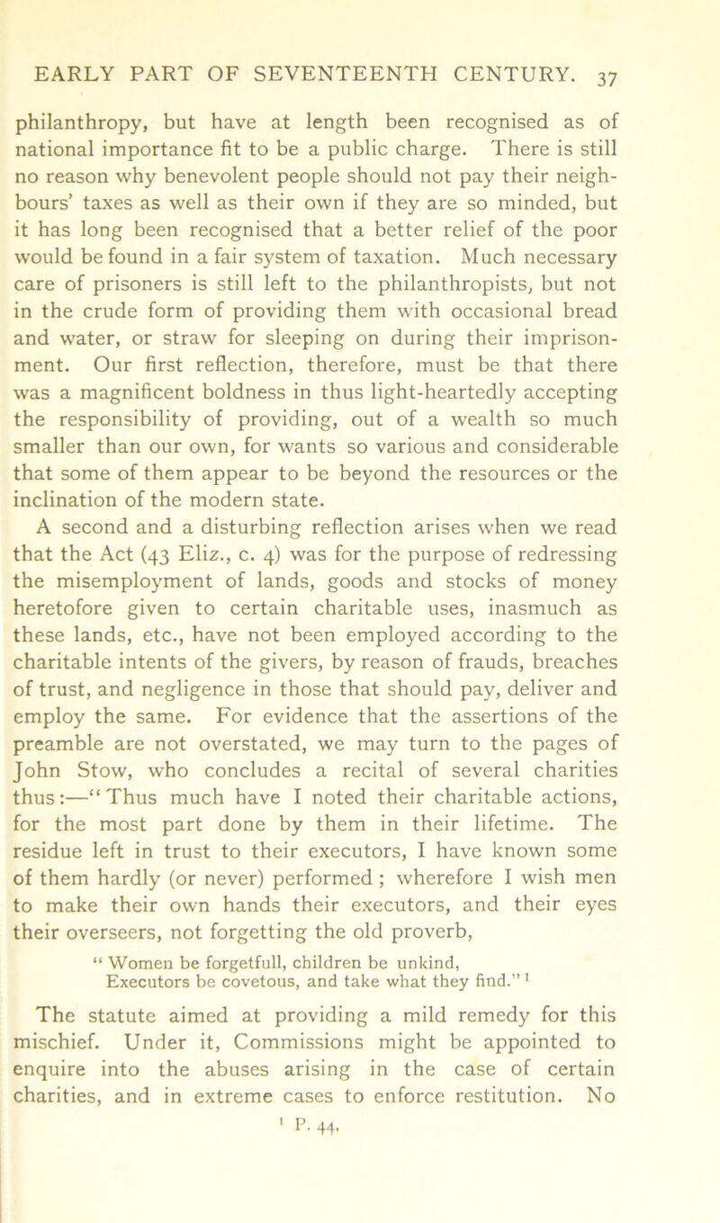 philanthropy, but have at length been recognised as of national importance fit to be a public charge. There is still no reason why benevolent people should not pay their neigh- bours’ taxes as well as their own if they are so minded, but it has long been recognised that a better relief of the poor would be found in a fair system of taxation. Much necessary care of prisoners is still left to the philanthropists, but not in the crude form of providing them with occasional bread and water, or straw for sleeping on during their imprison- ment. Our first reflection, therefore, must be that there was a magnificent boldness in thus light-heartedly accepting the responsibility of providing, out of a wealth so much smaller than our own, for wants so various and considerable that some of them appear to be beyond the resources or the inclination of the modern state. A second and a disturbing reflection arises when we read that the Act (43 Eliz., c. 4) was for the purpose of redressing the misemployment of lands, goods and stocks of money heretofore given to certain charitable uses, inasmuch as these lands, etc., have not been employed according to the charitable intents of the givers, by reason of frauds, breaches of trust, and negligence in those that should pay, deliver and employ the same. For evidence that the assertions of the preamble are not overstated, we may turn to the pages of John Stow, who concludes a recital of several charities thus:—“Thus much have I noted their charitable actions, for the most part done by them in their lifetime. The residue left in trust to their executors, I have known some of them hardly (or never) performed ; wherefore I wish men to make their own hands their executors, and their eyes their overseers, not forgetting the old proverb, “ Women be forgetfull, children be unkind, Executors be covetous, and take what they find.” 1 The statute aimed at providing a mild remedy for this mischief. Under it, Commissions might be appointed to enquire into the abuses arising in the case of certain charities, and in extreme cases to enforce restitution. No 1 P- 44.