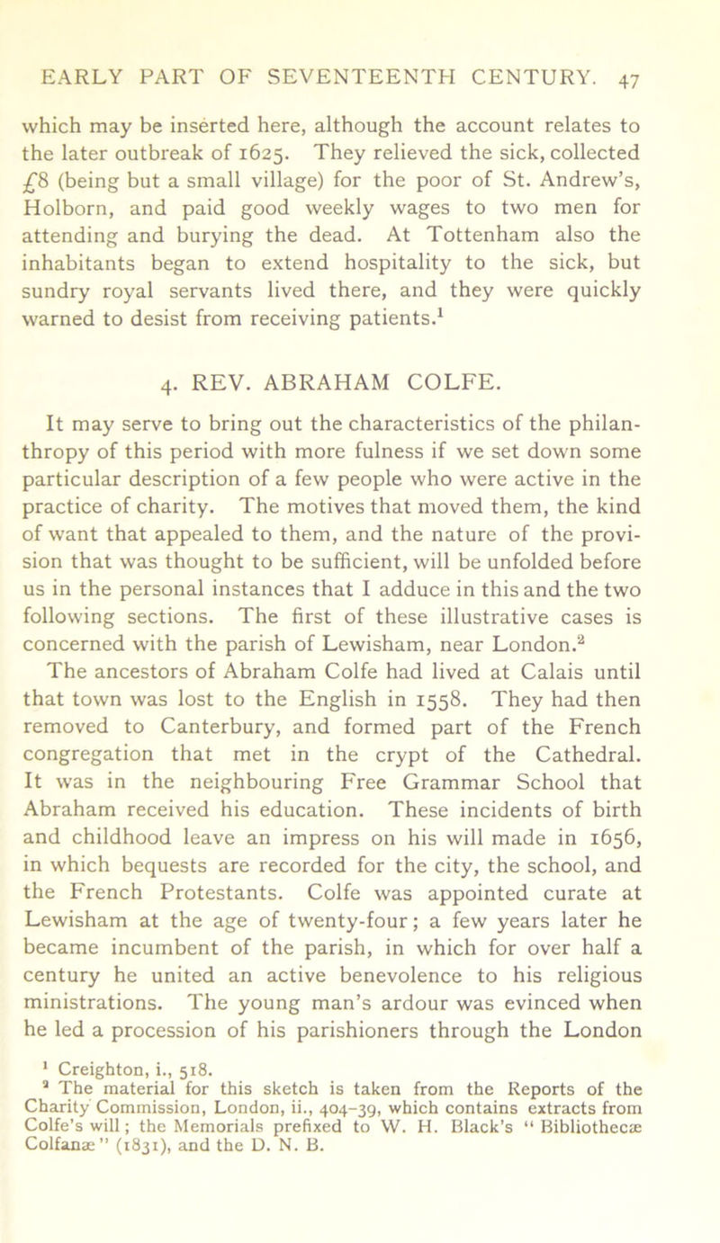 which may be inserted here, although the account relates to the later outbreak of 1625. They relieved the sick, collected £8 (being but a small village) for the poor of St. Andrew’s, Holborn, and paid good weekly wages to two men for attending and burying the dead. At Tottenham also the inhabitants began to extend hospitality to the sick, but sundry royal servants lived there, and they were quickly warned to desist from receiving patients.1 4. REV. ABRAHAM COLFE. It may serve to bring out the characteristics of the philan- thropy of this period with more fulness if we set down some particular description of a few people who were active in the practice of charity. The motives that moved them, the kind of want that appealed to them, and the nature of the provi- sion that was thought to be sufficient, will be unfolded before us in the personal instances that I adduce in this and the two following sections. The first of these illustrative cases is concerned with the parish of Lewisham, near London.2 The ancestors of Abraham Colfe had lived at Calais until that town was lost to the English in 1558. They had then removed to Canterbury, and formed part of the French congregation that met in the crypt of the Cathedral. It was in the neighbouring Free Grammar School that Abraham received his education. These incidents of birth and childhood leave an impress on his will made in 1656, in which bequests are recorded for the city, the school, and the French Protestants. Colfe was appointed curate at Lewisham at the age of twenty-four; a few years later he became incumbent of the parish, in which for over half a century he united an active benevolence to his religious ministrations. The young man’s ardour was evinced when he led a procession of his parishioners through the London 1 Creighton, i., 518. 2 The material for this sketch is taken from the Reports of the Charity Commission, London, ii., 404-39, which contains extracts from Colfe’s will; the Memorials prefixed to W. H. Black’s “Bibliotheca: Colfanae ” (1831), and the D. N. B.