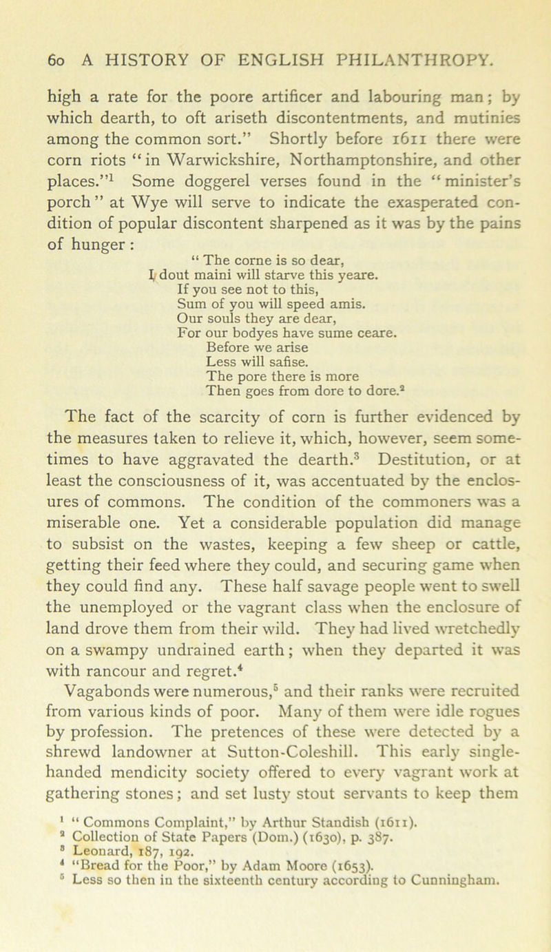 high a rate for the poore artificer and labouring man; by which dearth, to oft ariseth discontentments, and mutinies among the common sort.” Shortly before 1611 there were corn riots “in Warwickshire, Northamptonshire, and other places.”1 Some doggerel verses found in the “ minister’s porch” at Wye will serve to indicate the exasperated con- dition of popular discontent sharpened as it was by the pains of hunger : “ The corne is so dear, 1, dout maini will starve this yeare. If you see not to this, Sum of you will speed amis. Our souls they are dear, For our bodyes have sume ceare. Before we arise Less will safise. The pore there is more Then goes from dore to dore.4 The fact of the scarcity of corn is further evidenced by the measures taken to relieve it, which, however, seem some- times to have aggravated the dearth.3 Destitution, or at least the consciousness of it, was accentuated by the enclos- ures of commons. The condition of the commoners was a miserable one. Yet a considerable population did manage to subsist on the wastes, keeping a few sheep or cattle, getting their feed where they could, and securing game when they could find any. These half savage people went to swell the unemployed or the vagrant class when the enclosure of land drove them from their wild. They had lived wretchedly on a swampy undrained earth; when they departed it was with rancour and regret.4 Vagabonds were numerous,6 and their ranks were recruited from various kinds of poor. Many of them were idle rogues by profession. The pretences of these were detected by a shrewd landowner at Sutton-Coleshill. This early single- handed mendicity society offered to every vagrant work at gathering stones; and set lusty stout servants to keep them 1 “ Commons Complaint,” by Arthur Standish (1611). 4 Collection of State Papers (Dorn.) (1630), p. 387. 8 Leonard, 187, 192. 4 “Bread for the Poor,” by Adam Moore (1653). 6 Less so then in the sixteenth century according to Cunningham.