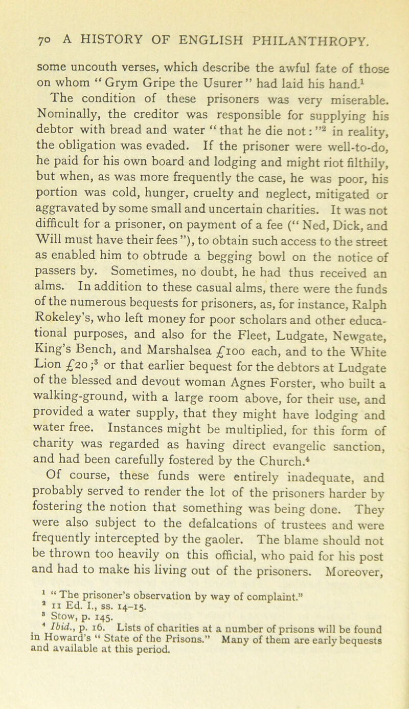 some uncouth verses, which describe the awful fate of those on whom “ Grym Gripe the Usurer” had laid his hand.1 The condition of these prisoners was very miserable. Nominally, the creditor was responsible for supplying his debtor with bread and water “ that he die not: ”2 in reality, the obligation was evaded. If the prisoner were well-to-do, he paid for his own board and lodging and might riot filthily, but when, as was more frequently the case, he was poor, his portion was cold, hunger, cruelty and neglect, mitigated or aggravated by some small and uncertain charities. It was not difficult for a prisoner, on payment of a fee (“ Ned, Dick, and Will must have their fees ”), to obtain such access to the street as enabled him to obtrude a begging bowl on the notice of passers by. Sometimes, no doubt, he had thus received an alms. In addition to these casual alms, there were the funds of the numerous bequests for prisoners, as, for instance, Ralph Rokeley’s, who left money for poor scholars and other educa- tional purposes, and also for the Fleet, Ludgate, Newgate, King’s Bench, and Marshalsea £100 each, and to the White Lion £20 ;3 or that earlier bequest for the debtors at Ludgate of the blessed and devout woman Agnes Forster, who built a walking-ground, with a large room above, for their use, and provided a water supply, that they might have lodging and water free. Instances might be multiplied, for this form of charity was regarded as having direct evangelic sanction, and had been carefully fostered by the Church.4 Of course, these funds were entirely inadequate, and probably served to render the lot of the prisoners harder by fostering the notion that something was being done. They were also subject to the defalcations of trustees and were frequently intercepted by the gaoler. The blame should not be thrown too heavily on this official, who paid for his post and had to make his living out of the prisoners. Moreover, 1 “ The prisoner’s observation by way of complaint.” a 11 Ed. I., ss. 14-15. 3 Stow, p. 145. 4 Ibid., p. 16. Lists of charities at a number of prisons will be found in Howard s “ State of the Prisons.” Many of them are early bequests and available at this period.