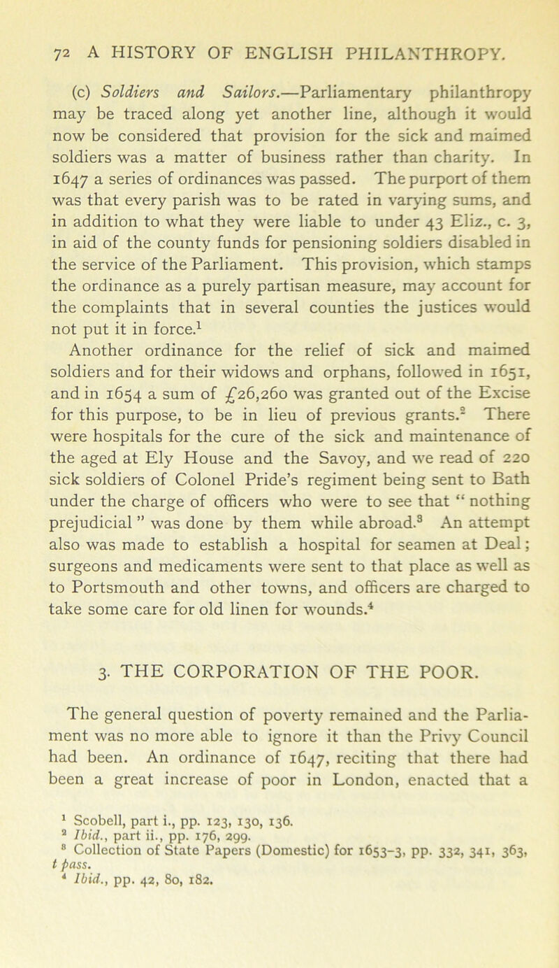 (c) Soldiers and Sailors.—Parliamentary philanthropy may be traced along yet another line, although it would now be considered that provision for the sick and maimed soldiers was a matter of business rather than charity. In 1647 a series of ordinances was passed. The purport of them was that every parish was to be rated in varying sums, and in addition to what they were liable to under 43 Eliz., c. 3, in aid of the county funds for pensioning soldiers disabled in the service of the Parliament. This provision, which stamps the ordinance as a purely partisan measure, may account for the complaints that in several counties the justices would not put it in force.1 Another ordinance for the relief of sick and maimed soldiers and for their widows and orphans, followed in 1651, and in 1654 a sum of £26,260 was granted out of the Excise for this purpose, to be in lieu of previous grants.2 There were hospitals for the cure of the sick and maintenance of the aged at Ely House and the Savoy, and we read of 220 sick soldiers of Colonel Pride’s regiment being sent to Bath under the charge of officers who were to see that “ nothing prejudicial ” was done by them while abroad.3 An attempt also was made to establish a hospital for seamen at Deal; surgeons and medicaments were sent to that place as well as to Portsmouth and other towns, and officers are charged to take some care for old linen for wounds.4 3. THE CORPORATION OF THE POOR. The general question of poverty remained and the Parlia- ment was no more able to ignore it than the Privy Council had been. An ordinance of 1647, reciting that there had been a great increase of poor in London, enacted that a 1 Scobell, part i., pp. 123, 130, 136. 2 Ibid., part ii., pp. 176, 299. 8 Collection of State Papers (Domestic) for 1653-3, PP- 332> 341) 3^3. t pass. * Ibid., pp. 42, 80, 182.