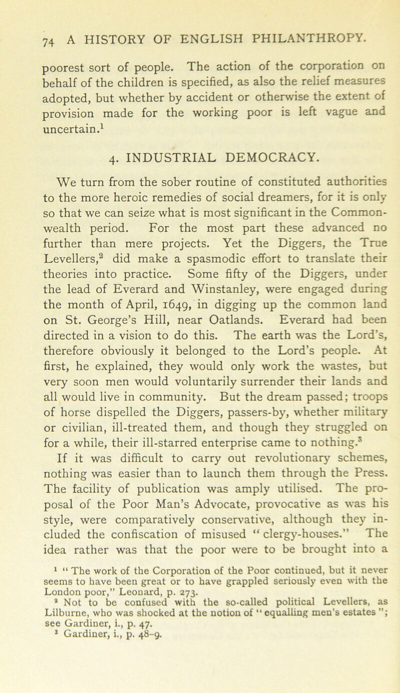 poorest sort of people. The action of the corporation on behalf of the children is specified, as also the relief measures adopted, but whether by accident or otherwise the extent of provision made for the working poor is left vague and uncertain.1 4. INDUSTRIAL DEMOCRACY. We turn from the sober routine of constituted authorities to the more heroic remedies of social dreamers, for it is only so that we can seize what is most significant in the Common- wealth period. For the most part these advanced no further than mere projects. Yet the Diggers, the True Levellers,2 did make a spasmodic effort to translate their theories into practice. Some fifty of the Diggers, under the lead of Everard and Winstanley, were engaged during the month of April, 1649, in digging up the common land on St. George’s Hill, near Oatlands. Everard had been directed in a vision to do this. The earth was the Lord’s, therefore obviously it belonged to the Lord’s people. At first, he explained, they would only work the wastes, but very soon men would voluntarily surrender their lands and all would live in community. But the dream passed; troops of horse dispelled the Diggers, passers-by, whether military or civilian, ill-treated them, and though they struggled on for a while, their ill-starred enterprise came to nothing.s If it was difficult to carry out revolutionary schemes, nothing was easier than to launch them through the Press. The facility of publication was amply utilised. The pro- posal of the Poor Man’s Advocate, provocative as was his style, were comparatively conservative, although they in- cluded the confiscation of misused “ clergy-houses.” The idea rather was that the poor were to be brought into a 1 “ The work of the Corporation of the Poor continued, but it never seems to have been great or to have grappled seriously even with the London poor,” Leonard, p. 273. a Not to be confused with the so-called political Levellers, as Lilburne, who was shocked at the notion of “ equalling men’s estates see Gardiner, i., p. 47. 5 Gardiner, i., p. 48-9.