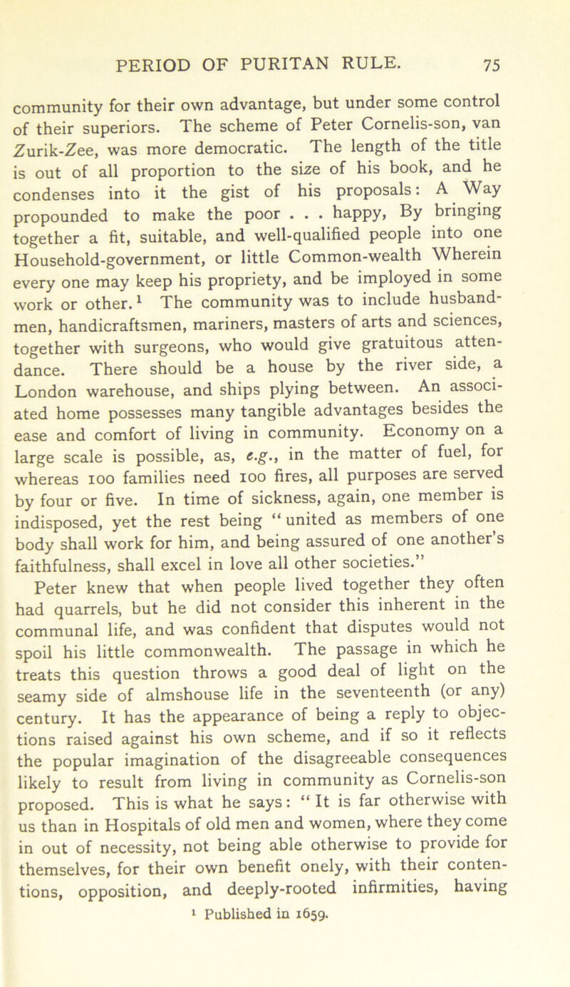 community for their own advantage, but under some control of their superiors. The scheme of Peter Cornelis-son, van Zurik-Zee, was more democratic. The length of the title is out of all proportion to the size of his book, and he condenses into it the gist of his proposals: A Way propounded to make the poor . . . happy, By bringing together a fit, suitable, and well-qualified people into one Household-government, or little Common-wealth Wherein every one may keep his propriety, and be imployed in some work or other. * The community was to include husband men, handicraftsmen, mariners, masters of arts and sciences, together with surgeons, who would give gratuitous atten- dance. There should be a house by the river side, a London warehouse, and ships plying between. An associ- ated home possesses many tangible advantages besides the ease and comfort of living in community. Economy on a large scale is possible, as, c.g., in the matter of fuel, for whereas ioo families need ioo fires, all purposes are served by four or five. In time of sickness, again, one member is indisposed, yet the rest being “ united as members of one body shall work for him, and being assured of one another s faithfulness, shall excel in love all other societies.” Peter knew that when people lived together they often had quarrels, but he did not consider this inherent in the communal life, and was confident that disputes would not spoil his little commonwealth. The passage in which he treats this question throws a good deal of light on the seamy side of almshouse life in the seventeenth (or any) century. It has the appearance of being a reply to objec- tions raised against his own scheme, and if so it reflects the popular imagination of the disagreeable consequences likely to result from living in community as Cornelis-son proposed. This is what he says: “ It is far otherwise with us than in Hospitals of old men and women, where they come in out of necessity, not being able otherwise to provide for themselves, for their own benefit onely, with their conten- tions, opposition, and deeply-rooted infirmities, having 1 Published in 1659.