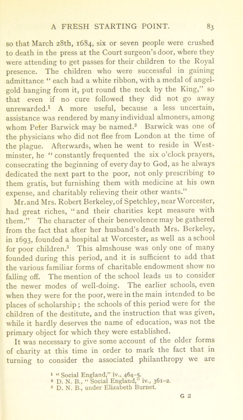 so that March 28th, 1684, six or seven people were crushed to death in the press at the Court surgeon’s door, where they were attending to get passes for their children to the Royal presence. The children who were successful in gaining admittance “ each had a white ribbon, with a medal of angel- gold hanging from it, put round the neck by the King,” so that even if no cure followed they did not go away unrewarded.1 A more useful, because a less uncertain, assistance was rendered by many individual almoners, among whom Peter Barwick may be named.2 Barwick was one of the physicians who did not flee from London at the time of the plague. Afterwards, when he went to reside in West- minster, he “ constantly frequented the six o’clock prayers, consecrating the beginning of every day to God, as he always dedicated the next part to the poor, not only prescribing to them gratis, but furnishing them with medicine at his own expense, and charitably relieving their other wants.” Mr. and Mrs. Robert Berkeley, of Spetchley, near Worcester, had great riches, “ and their charities kept measure with them.” The character of their benevolence may be gathered from the fact that after her husband’s death Mrs. Berkeley, in 1693, founded a hospital at Worcester, as well as a school for poor children.3 This almshouse was only one of many founded during this period, and it is sufficient to add that the various familiar forms of charitable endowment show no falling off. The mention of the school leads us to consider the newer modes of well-doing. The earlier schools, even when they were for the poor, were in the main intended to be places of scholarship ; the schools of this period were for the children of the destitute, and the instruction that was given, while it hardly deserves the name of education, was not the primary object for which they were established. It was necessary to give some account of the older forms of charity at this time in order to mark the fact that in turning to consider the associated philanthropy we are 1 “ Social England,” iv., 464-5. a D. N. B., “ Social England,” iv., 361-2. 8 D. N. B., under Elizabeth Burnet. G 2