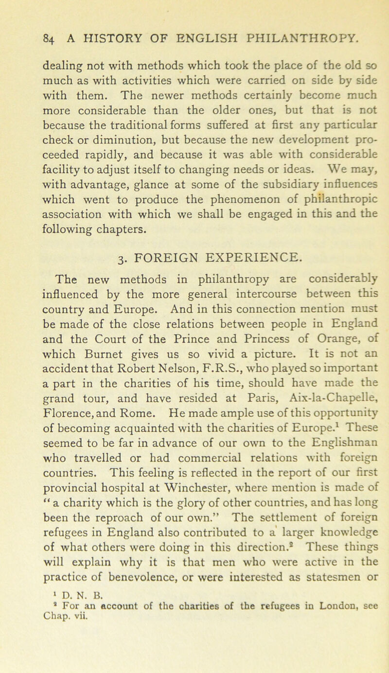 dealing not with methods which took the place of the old so much as with activities which were carried on side by side with them. The newer methods certainly become much more considerable than the older ones, but that is not because the traditional forms suffered at first any particular check or diminution, but because the new development pro- ceeded rapidly, and because it was able with considerable facility to adjust itself to changing needs or ideas. We may, with advantage, glance at some of the subsidiary influences which went to produce the phenomenon of philanthropic association with which we shall be engaged in this and the following chapters. 3. FOREIGN EXPERIENCE. The new methods in philanthropy are considerably influenced by the more general intercourse between this country and Europe. And in this connection mention must be made of the close relations between people in England and the Court of the Prince and Princess of Orange, of which Burnet gives us so vivid a picture. It is not an accident that Robert Nelson, F.R.S., who played so important a part in the charities of his time, should have made the grand tour, and have resided at Paris, Aix-la-Chapelle, Florence, and Rome. He made ample use of this opportunity of becoming acquainted with the charities of Europe.1 These seemed to be far in advance of our own to the Englishman who travelled or had commercial relations with foreign countries. This feeling is reflected in the report of our first provincial hospital at Winchester, where mention is made of “ a charity which is the glory of other countries, and has long been the reproach of our own.” The settlement of foreign refugees in England also contributed to a larger knowledge of what others were doing in this direction.2 These things will explain why it is that men who were active in the practice of benevolence, or were interested as statesmen or 1 D. N. B. 2 For an account of the charities of the refugees in London, see Chap. vii.