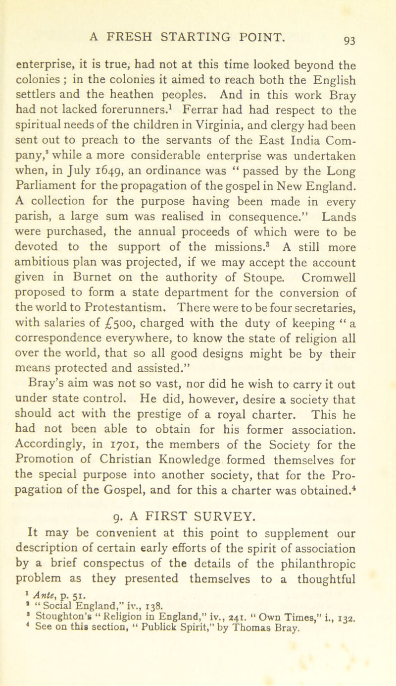 enterprise, it is true, had not at this time looked beyond the colonies ; in the colonies it aimed to reach both the English settlers and the heathen peoples. And in this work Bray had not lacked forerunners.1 Ferrar had had respect to the spiritual needs of the children in Virginia, and clergy had been sent out to preach to the servants of the East India Com- pany,1 while a more considerable enterprise was undertaken when, in July 1649, an ordinance was “ passed by the Long Parliament for the propagation of the gospel in New England. A collection for the purpose having been made in every parish, a large sum was realised in consequence.” Lands were purchased, the annual proceeds of which were to be devoted to the support of the missions.3 A still more ambitious plan was projected, if we may accept the account given in Burnet on the authority of Stoupe. Cromwell proposed to form a state department for the conversion of the world to Protestantism. There were to be four secretaries, with salaries of £500, charged with the duty of keeping “ a correspondence everywhere, to know the state of religion all over the world, that so all good designs might be by their means protected and assisted.” Bray’s aim was not so vast, nor did he wish to carry it out under state control. He did, however, desire a society that should act with the prestige of a royal charter. This he had not been able to obtain for his former association. Accordingly, in 1701, the members of the Society for the Promotion of Christian Knowledge formed themselves for the special purpose into another society, that for the Pro- pagation of the Gospel, and for this a charter was obtained.4 9. A FIRST SURVEY. It may be convenient at this point to supplement our description of certain early efforts of the spirit of association by a brief conspectus of the details of the philanthropic problem as they presented themselves to a thoughtful 1 Ante, p. 51. * “ Social England,” iv., 138. 3 Stoughton’s “ Religion in England,” iv., 241. “ Own Times,” i., 132. 4 See on this section, “ Publick Spirit,” by Thomas Bray.