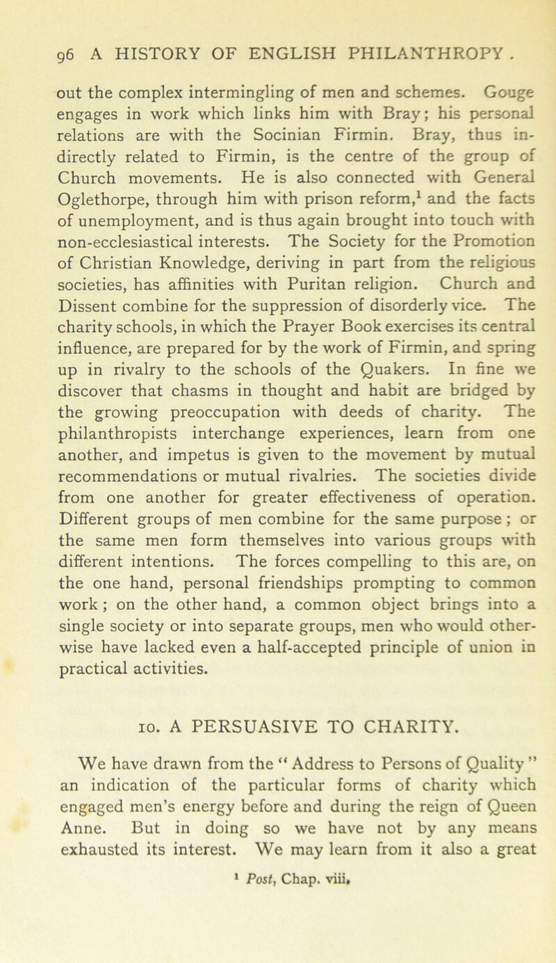 out the complex intermingling of men and schemes. Gouge engages in work which links him with Bray; his personal relations are with the Socinian Firmin. Bray, thus in- directly related to Firmin, is the centre of the group of Church movements. He is also connected with General Oglethorpe, through him with prison reform,1 and the facts of unemployment, and is thus again brought into touch with non-ecclesiastical interests. The Society for the Promotion of Christian Knowledge, deriving in part from the religious societies, has affinities with Puritan religion. Church and Dissent combine for the suppression of disorderly vice. The charity schools, in which the Prayer Book exercises its central influence, are prepared for by the work of Firmin, and spring up in rivalry to the schools of the Quakers. In fine we discover that chasms in thought and habit are bridged by the growing preoccupation with deeds of charity. The philanthropists interchange experiences, learn from one another, and impetus is given to the movement by mutual recommendations or mutual rivalries. The societies divide from one another for greater effectiveness of operation. Different groups of men combine for the same purpose ; or the same men form themselves into various groups with different intentions. The forces compelling to this are, on the one hand, personal friendships prompting to common work ; on the other hand, a common object brings into a single society or into separate groups, men who would other- wise have lacked even a half-accepted principle of union in practical activities. io. A PERSUASIVE TO CHARITY. We have drawn from the “ Address to Persons of Quality ” an indication of the particular forms of charity which engaged men’s energy before and during the reign of Queen Anne. But in doing so we have not by any means exhausted its interest. We may learn from it also a great 1 Post, Chap, viii.