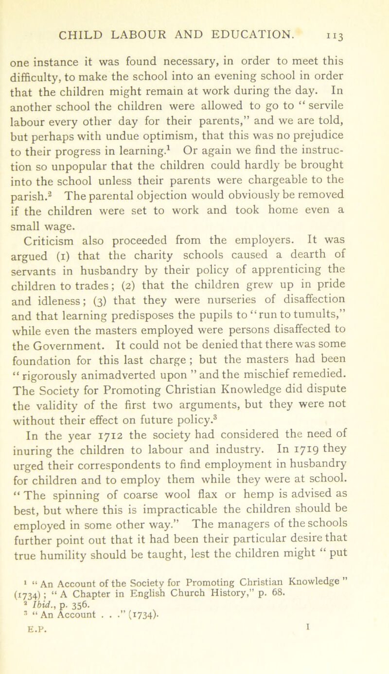 one instance it was found necessary, in order to meet this difficulty, to make the school into an evening school in order that the children might remain at work during the day. In another school the children were allowed to go to “ servile labour every other day for their parents,” and we are told, but perhaps with undue optimism, that this was no prejudice to their progress in learning.1 Or again we find the instruc- tion so unpopular that the children could hardly be brought into the school unless their parents were chargeable to the parish.2 The parental objection would obviously be removed if the children were set to work and took home even a small wage. Criticism also proceeded from the employers. It was argued (i) that the charity schools caused a dearth of servants in husbandry by their policy of apprenticing the children to trades; (2) that the children grew up in pride and idleness; (3) that they were nurseries of disaffection and that learning predisposes the pupils to “run to tumults,” while even the masters employed were persons disaffected to the Government. It could not be denied that there was some foundation for this last charge ; but the masters had been “ rigorously animadverted upon ” and the mischief remedied. The Society for Promoting Christian Knowledge did dispute the validity of the first two arguments, but they were not without their effect on future policy.3 In the year 1712 the society had considered the need of inuring the children to labour and industry. In 1719 they urged their correspondents to find employment in husbandry for children and to employ them while they were at school. “ The spinning of coarse wool flax or hemp is advised as best, but where this is impracticable the children should be employed in some other way.” The managers of the schools further point out that it had been their particular desire that true humility should be taught, lest the children might “ put 1 “ An Account of the Society for Promoting Christian Knowledge ” (1734) ; “ A Chapter in English Church History,” p. 68. 1 Ibid., p. 356. 3 “ An Account . . .” (1734). E.P. 1