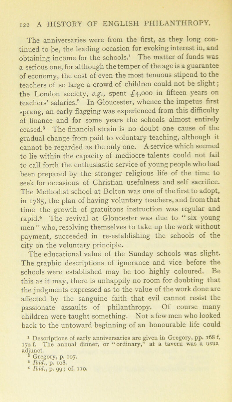 The anniversaries were from the first, as they long con- tinued to be, the leading occasion for evoking interest in, and obtaining income for the schools.1 The matter of funds was a serious one, for although the temper of the age is a guarantee of economy, the cost of even the most tenuous stipend to the teachers of so large a crowd of children could not be slight; the London society, e.g., spent £4,000 in fifteen years on teachers’ salaries.2 In Gloucester, whence the impetus first sprang, an early flagging was experienced from this difficulty of finance and for some years the schools almost entirely ceased.3 The financial strain is no doubt one cause of the gradual change from paid to voluntary teaching, although it cannot be regarded as the only one. A service which seemed to lie within the capacity of mediocre talents could not fail to call forth the enthusiastic service of young people who had been prepared by the stronger religious life of the time to seek for occasions of Christian usefulness and self sacrifice. The Methodist school at Bolton was one of the first to adopt, in 1785, the plan of having voluntary teachers, and from that time the growth of gratuitous instruction was regular and rapid.4 The revival at Gloucester was due to “ six young men ” who, resolving themselves to take up the work without payment, succeeded in re-establishing the schools of the city on the voluntary principle. The educational value of the Sunday schools was slight. The graphic descriptions of ignorance and vice before the schools were established may be too highly coloured. Be this as it may, there is unhappily no room for doubting that the judgments expressed as to the value of the work done are affected by the sanguine faith that evil cannot resist the passionate assaults of philanthropy. Of course many children were taught something. Not a few men who looked back to the untoward beginning of an honourable life could 1 Descriptions of early anniversaries are given in Gregory, pp. 168 f, 172 f. The annual dinner, or “ ordinary,” at a tavern was a usua adjunct. 2 Gregory, p. 107. 8 Ibid., p. 108. 4 Ibid., p. 99; cf. no.