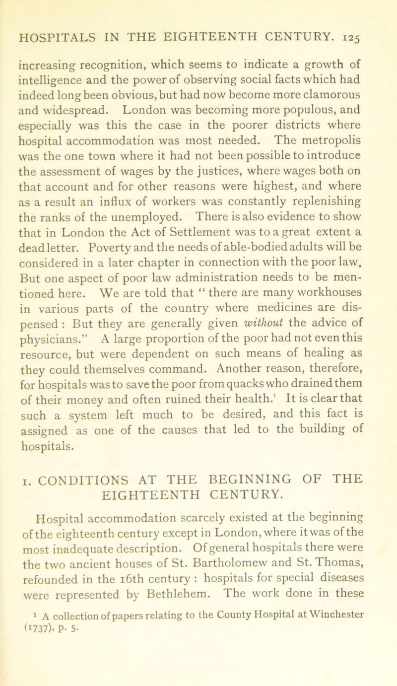 increasing recognition, which seems to indicate a growth of intelligence and the power of observing social facts which had indeed long been obvious, but had now become more clamorous and widespread. London was becoming more populous, and especially was this the case in the poorer districts where hospital accommodation was most needed. The metropolis was the one town where it had not been possible to introduce the assessment of wages by the justices, where wages both on that account and for other reasons were highest, and where as a result an influx of workers was constantly replenishing the ranks of the unemployed. There is also evidence to show that in London the Act of Settlement was to a great extent a dead letter. Poverty and the needs of able-bodied adults will be considered in a later chapter in connection with the poor law. But one aspect of poor law administration needs to be men- tioned here. We are told that “ there are many workhouses in various parts of the country where medicines are dis- pensed : But they are generally given without the advice of physicians.” A large proportion of the poor had not even this resource, but were dependent on such means of healing as they could themselves command. Another reason, therefore, for hospitals was to save the poor from quacks who drained them of their money and often ruined their health.' It is clear that such a system left much to be desired, and this fact is assigned as one of the causes that led to the building of hospitals. 1. CONDITIONS AT THE BEGINNING OF THE EIGHTEENTH CENTURY. Hospital accommodation scarcely existed at the beginning of the eighteenth century except in London, where it was of the most inadequate description. Of general hospitals there were the two ancient houses of St. Bartholomew and St. Thomas, refounded in the 16th century : hospitals for special diseases were represented by Bethlehem. The work done in these 1 A collection of papers relating to the County Hospital at Winchester (1737). P- 5-