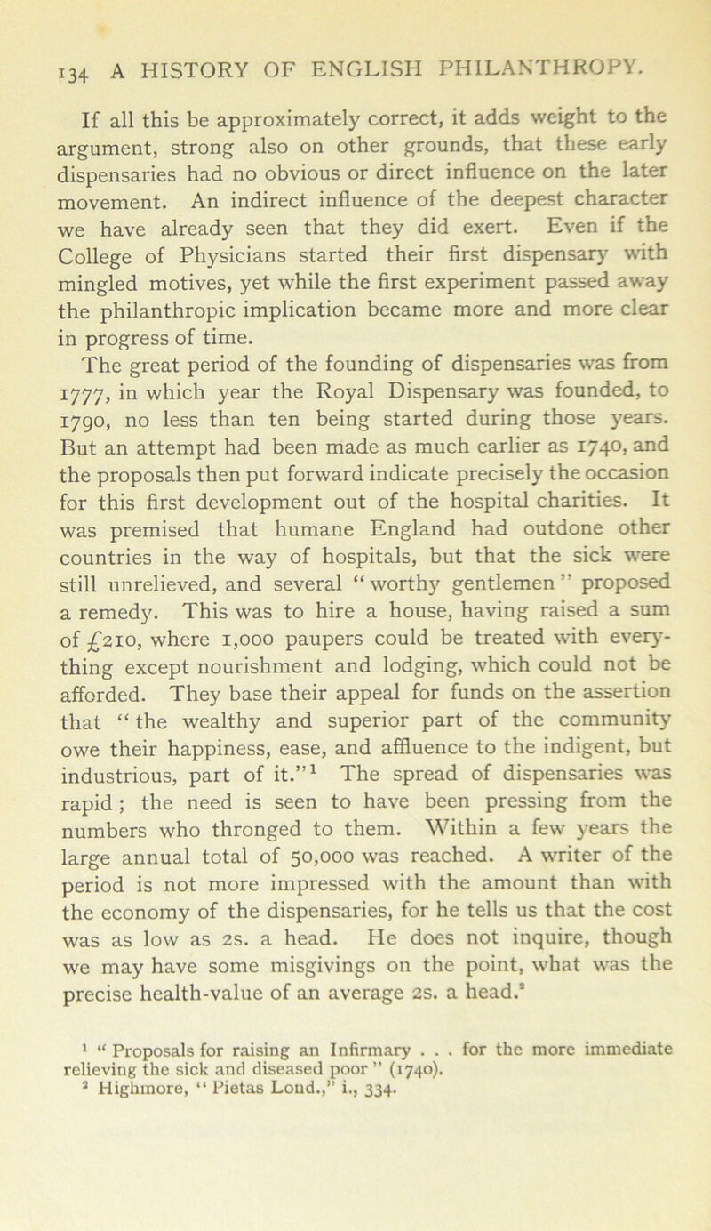 If all this be approximately correct, it adds weight to the argument, strong also on other grounds, that these early dispensaries had no obvious or direct influence on the later movement. An indirect influence of the deepest character we have already seen that they did exert. Even if the College of Physicians started their first dispensary with mingled motives, yet while the first experiment passed away the philanthropic implication became more and more clear in progress of time. The great period of the founding of dispensaries was from 1777, in which year the Royal Dispensary was founded, to 1790, no less than ten being started during those years. But an attempt had been made as much earlier as 1740, and the proposals then put forward indicate precisely the occasion for this first development out of the hospital charities. It was premised that humane England had outdone other countries in the way of hospitals, but that the sick were still unrelieved, and several “worthy gentlemen” proposed a remedy. This was to hire a house, having raised a sum of £210, where 1,000 paupers could be treated with every- thing except nourishment and lodging, which could not be afforded. They base their appeal for funds on the assertion that “ the wealthy and superior part of the community owe their happiness, ease, and affluence to the indigent, but industrious, part of it.”1 The spread of dispensaries was rapid; the need is seen to have been pressing from the numbers who thronged to them. Within a few years the large annual total of 50,000 was reached. A writer of the period is not more impressed with the amount than with the economy of the dispensaries, for he tells us that the cost was as low as 2s. a head. He does not inquire, though we may have some misgivings on the point, what was the precise health-value of an average 2s. a head.’ ' “ Proposals for raising an Infirmary . . . for the more immediate relieving the sick and diseased poor ” (1740). 3 Highmore, “ Pietas Loud.,” i., 334.