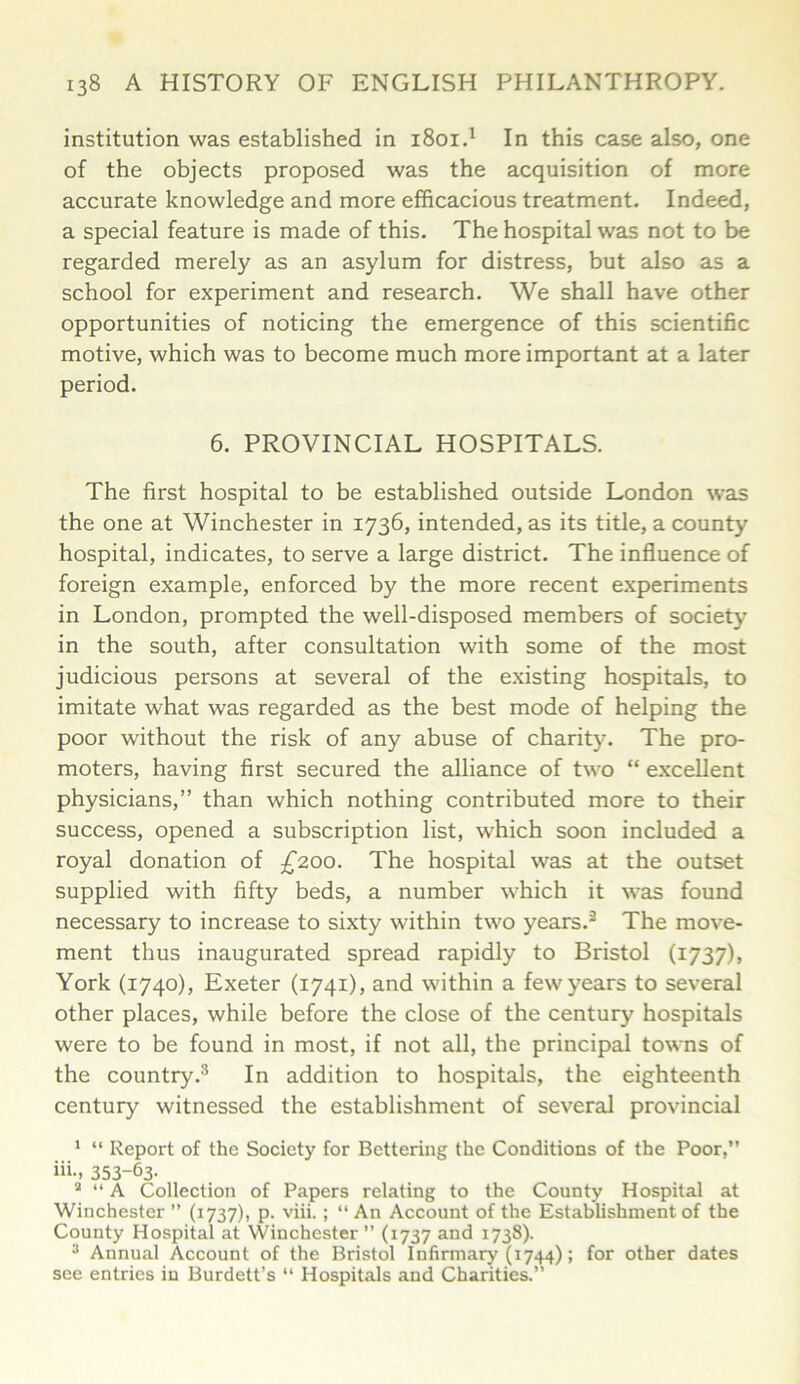 institution was established in 1801.1 In this case also, one of the objects proposed was the acquisition of more accurate knowledge and more efficacious treatment. Indeed, a special feature is made of this. The hospital was not to be regarded merely as an asylum for distress, but also as a school for experiment and research. We shall have other opportunities of noticing the emergence of this scientific motive, which was to become much more important at a later period. 6. PROVINCIAL HOSPITALS. The first hospital to be established outside London was the one at Winchester in 1736, intended, as its title, a county hospital, indicates, to serve a large district. The influence of foreign example, enforced by the more recent experiments in London, prompted the well-disposed members of society in the south, after consultation with some of the most judicious persons at several of the existing hospitals, to imitate what was regarded as the best mode of helping the poor without the risk of any abuse of charity. The pro- moters, having first secured the alliance of two “ excellent physicians,” than which nothing contributed more to their success, opened a subscription list, which soon included a royal donation of £200. The hospital was at the outset supplied with fifty beds, a number which it was found necessary to increase to sixty within two years.2 The move- ment thus inaugurated spread rapidly to Bristol (1737), York (1740), Exeter (1741), and within a few years to several other places, while before the close of the century hospitals were to be found in most, if not all, the principal towns of the country.3 In addition to hospitals, the eighteenth century witnessed the establishment of several provincial 1 “ Report of the Society for Bettering the Conditions of the Poor,” iii- 353-63- 2 “ A Collection of Papers relating to the County Hospital at Winchester ” (1737), p. viii. ; “ An Account of the Establishment of the County Hospital at Winchester ” (1737 and 1738). 3 Annual Account of the Bristol Infirmary (1744); for other dates see entries in Burdett’s “ Hospitals and Charities.”