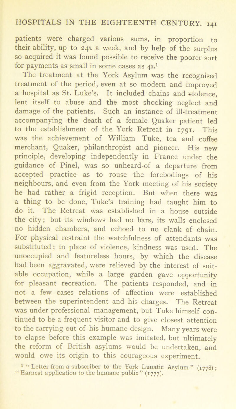 patients were charged various sums, in proportion to their ability, up to 24s. a week, and by help of the surplus so acquired it was found possible to receive the poorer sort for payments as small in some cases as 4s.1 The treatment at the York Asylum was the recognised treatment of the period, even at so modern and improved a hospital as St. Luke’s. It included chains and violence, lent itself to abuse and the most shocking neglect and damage of the patients. Such an instance of ill-treatment accompanying the death of a female Quaker patient led to the establishment of the York Retreat in 1791. This was the achievement of William Tuke, tea and coffee merchant, Quaker, philanthropist and pioneer. His new principle, developing independently in France under the guidance of Pinel, was so unheard-of a departure from accepted practice as to rouse the forebodings of his neighbours, and even from the York meeting of his society he had rather a frigid reception. But when there was a thing to be done, Tuke’s training had taught him to do it. The Retreat was established in a house outside the city; but its windows had no bars, its walls enclosed no hidden chambers, and echoed to no clank of chain. For physical restraint the watchfulness of attendants was substituted; in place of violence, kindness was used. The unoccupied and featureless hours, by which the disease had been aggravated, were relieved by the interest of suit- able occupation, while a large garden gave opportunity for pleasant recreation. The patients responded, and in not a few cases relations of affection were established between the superintendent and his charges. The Retreat was under professional management, but Tuke himself con- tinued to be a frequent visitor and to give closest attention to the carrying out of his humane design. Many years were to elapse before this example was imitated, but ultimately the reform of British asylums would be undertaken, and would owe its origin to this courageous experiment. 1 “ Letter from a subscriber to the York Lunatic Asylum ” (17781 ; “ Earnest application to the humane public” (1777).